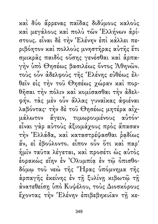 καὶ δύο ἄρρενας παῖδας διδύμους καλοὺς
καὶ μεγάλους καὶ πολὺ τῶν Ἑλλήνων ἀρί-
στους. εἶναι δὲ τὴν Ἑλένην ἐπὶ κάλλει πε-
ριβόητον καὶ πολλοὺς μνηστῆρας αὐτῆς ἔτι
σμικρᾶς παιδὸς οὔσης γενέσθαι καὶ ἁρπα-
γὴν ὑπὸ Θησέως βασιλέως ὄντος Ἀθηνῶν.
τοὺς οὖν ἀδελφοὺς τῆς Ἑλένης εὐθέως ἐλ-
θεῖν εἰς τὴν τοῦ Θησέως χώραν καὶ πορ-
θῆσαι τὴν πόλιν καὶ κομίσασθαι τὴν ἀδελ-
φήν. τὰς μὲν οὖν ἄλλας γυναῖκας ἀφιέναι
λαβόντας· τὴν δὲ τοῦ Θησέως μητέρα αἰχ-
μάλωτον ἄγειν, τιμωρουμένους αὐτόν·
εἶναι γὰρ αὐτοὺς ἀξιομάχους πρὸς ἅπασαν
τὴν Ἑλλάδα, καὶ καταστρέψασθαι ῥᾳδίως
ἄν, εἰ ἐβούλοντο. εἶπον οὖν ὅτι καὶ παρ'
ἡμῖν ταῦτα λέγεται, καὶ προσέτι ὡς αὐτὸς
ἑορακὼς εἴην ἐν Ὀλυμπίᾳ ἐν τῷ ὀπισθο-
δόμῳ τοῦ νεὼ τῆς Ἥρας ὑπόμνημα τῆς
ἁρπαγῆς ἐκείνης ἐν τῇ ξυλίνῃ κιβωτῷ τῇ
ἀνατεθείσῃ ὑπὸ Κυψέλου, τοὺς ∆ιοσκόρους
ἔχοντας τὴν Ἑλένην ἐπιβεβηκυῖαν τῇ κε-
349
 