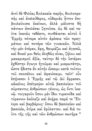 ἀντὶ δὲ Φιλίας Κολακεία παρῆν, δουλοπρε-
πὴς καὶ ἀνελεύθερος, οὐδεμιᾶς ἧττον ἐπι-
βουλεύουσα ἐκείνων, ἀλλὰ μάλιστα δὴ
πάντων ἀπολέσαι ζητοῦσα. ὡς δὲ καὶ τα-
ῦτα ἱκανῶς τεθέατο, πυνθάνεται αὐτοῦ ὁ
Ἑρμῆς πότερα αὐτὸν ἀρέσειε τῶν πραγ-
μάτων καὶ ποτέρα τῶν γυναικῶν. Ἀλλὰ
τὴν μὲν ἑτέραν, ἔφη, θαυμάζω καὶ ἀγαπῶ,
καὶ δοκεῖ μοι θεὸς ἀληθῶς εἶναι, ζήλου καὶ
μακαρισμοῦ ἀξία, ταύτην δὲ τὴν ὑστέραν
ἐχθίστην ἔγωγε ἡγοῦμαι καὶ μιαρωτάτην,
ὥστε ἥδιστα ἂν αὐτὴν ὤσαιμι κατὰ τούτου
τοῦ σκοπέλου καὶ ἀφανίσαιμι. ταῦτ' οὖν
ἐπῄνεσεν ὁ Ἑρμῆς καὶ τῷ ∆ιὶ ἔφρασεν.
κἀκεῖνος ἐπέτρεψεν αὐτῷ βασιλεύειν τοῦ
σύμπαντος ἀνθρώπων γένους, ὡς ὄντι ἱκα-
νῷ. τοιγαροῦν ὅπου μὲν ἴδοι τυραννίδα καὶ
τύραννον ἐκόλαζε καὶ ἀνῄρει παρά τε Ἕλ-
λησι καὶ βαρβάροις· ὅπου δὲ βασιλείαν καὶ
βασιλέα, ἐτίμα καὶ ἐφύλαττεν. καὶ διὰ το-
ῦτο τῆς γῆς καὶ τῶν ἀνθρώπων σωτῆρα *
35
 