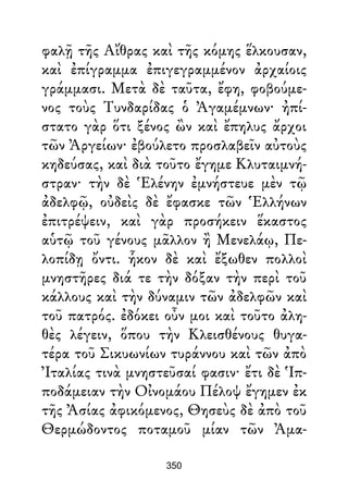 φαλῇ τῆς Αἴθρας καὶ τῆς κόμης ἕλκουσαν,
καὶ ἐπίγραμμα ἐπιγεγραμμένον ἀρχαίοις
γράμμασι. Μετὰ δὲ ταῦτα, ἔφη, φοβούμε-
νος τοὺς Τυνδαρίδας ὁ Ἀγαμέμνων· ἠπί-
στατο γὰρ ὅτι ξένος ὢν καὶ ἔπηλυς ἄρχοι
τῶν Ἀργείων· ἐβούλετο προσλαβεῖν αὐτοὺς
κηδεύσας, καὶ διὰ τοῦτο ἔγημε Κλυταιμνή-
στραν· τὴν δὲ Ἑλένην ἐμνήστευε μὲν τῷ
ἀδελφῷ, οὐδεὶς δὲ ἔφασκε τῶν Ἑλλήνων
ἐπιτρέψειν, καὶ γὰρ προσήκειν ἕκαστος
αὑτῷ τοῦ γένους μᾶλλον ἢ Μενελάῳ, Πε-
λοπίδῃ ὄντι. ἧκον δὲ καὶ ἔξωθεν πολλοὶ
μνηστῆρες διά τε τὴν δόξαν τὴν περὶ τοῦ
κάλλους καὶ τὴν δύναμιν τῶν ἀδελφῶν καὶ
τοῦ πατρός. ἐδόκει οὖν μοι καὶ τοῦτο ἀλη-
θὲς λέγειν, ὅπου τὴν Κλεισθένους θυγα-
τέρα τοῦ Σικυωνίων τυράννου καὶ τῶν ἀπὸ
Ἰταλίας τινὰ μνηστεῦσαί φασιν· ἔτι δὲ Ἱπ-
ποδάμειαν τὴν Οἰνομάου Πέλοψ ἔγημεν ἐκ
τῆς Ἀσίας ἀφικόμενος, Θησεὺς δὲ ἀπὸ τοῦ
Θερμώδοντος ποταμοῦ μίαν τῶν Ἀμα-
350
 
