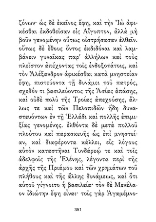 ζόνων· ὡς δὲ ἐκεῖνος ἔφη, καὶ τὴν Ἰὼ ἀφι-
κέσθαι ἐκδοθεῖσαν εἰς Αἴγυπτον, ἀλλὰ μὴ
βοῦν γενομένην οὕτως οἰστρήσασαν ἐλθεῖν.
οὕτως δὲ ἔθους ὄντος ἐκδιδόναι καὶ λαμ-
βάνειν γυναῖκας παρ' ἀλλήλων καὶ τοὺς
πλεῖστον ἀπέχοντας τοῖς ἐνδοξοτάτοις, καὶ
τὸν Ἀλέξανδρον ἀφικέσθαι κατὰ μνηστείαν
ἔφη, πιστεύοντα τῇ δυνάμει τοῦ πατρός,
σχεδόν τι βασιλεύοντος τῆς Ἀσίας ἁπάσης,
καὶ οὐδὲ πολὺ τῆς Τροίας ἀπεχούσης, ἄλ-
λως τε καὶ τῶν Πελοπιδῶν ἤδη δυνα-
στευόντων ἐν τῇ Ἑλλάδι καὶ πολλῆς ἐπιμι-
ξίας γενομένης. ἐλθόντα δὲ μετὰ πολλοῦ
πλούτου καὶ παρασκευῆς ὡς ἐπὶ μνηστεί-
αν, καὶ διαφέροντα κάλλει, εἰς λόγους
αὐτὸν καταστῆναι Τυνδάρεῴ τε καὶ τοῖς
ἀδελφοῖς τῆς Ἑλένης, λέγοντα περὶ τῆς
ἀρχῆς τῆς Πριάμου καὶ τῶν χρημάτων τοῦ
πλήθους καὶ τῆς ἄλλης δυνάμεως, καὶ ὅτι
αὑτοῦ γίγνοιτο ἡ βασιλεία· τὸν δὲ Μενέλα-
ον ἰδιώτην ἔφη εἶναι· τοῖς γὰρ Ἀγαμέμνο-
351
 