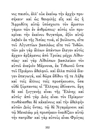 νος παισίν, ἀλλ' οὐκ ἐκείνῳ τὴν ἀρχὴν προ-
σήκειν· καὶ ὡς θεοφιλὴς εἴη καὶ ὡς ἡ
Ἀφροδίτη αὐτῷ ὑπόσχοιτο τὸν ἄριστον
γάμον τῶν ἐν ἀνθρώποις· αὐτὸς οὖν προ-
κρῖναι τὴν ἐκείνου θυγατέρα, ἐξὸν αὐτῷ
λαβεῖν ἐκ τῆς Ἀσίας τινά, εἰ βούλοιτο, εἴτε
τοῦ Αἰγυπτίων βασιλέως εἴτε τοῦ Ἰνδῶν.
τῶν μὲν γὰρ ἄλλων ἁπάντων ἔλεγεν αὐτὸς
ἄρχειν ἀρξάμενος ἀπὸ Τροίας μέχρι Αἰθιο-
πίας· καὶ γὰρ Αἰθιόπων βασιλεύειν τὸν
αὑτοῦ ἀνεψιὸν Μέμνονα, ἐκ Τιθωνοῦ ὄντα
τοῦ Πριάμου ἀδελφοῦ. καὶ ἄλλα πολλὰ ἔλε-
γεν ἐπαγωγά, καὶ δῶρα ἐδίδου τῇ τε Λήδᾳ
καὶ τοῖς ἄλλοις τοῖς προσήκουσιν, ὅσα
οὐδὲ ξύμπαντες οἱ Ἕλληνες ἐδύναντο. ἔφη
δὲ καὶ ξυγγενὴς εἶναι τῆς Ἑλένης καὶ
αὐτός· ἀπὸ γὰρ ∆ιὸς εἶναι τὸν Πρίαμον·
πυνθάνεσθαι δὲ κἀκείνους καὶ τὴν ἀδελφὴν
αὐτῶν ∆ιὸς ὄντας. τῷ δὲ Ἀγαμέμνονι καὶ
τῷ Μενελάῳ μὴ προσήκειν ὀνειδίζειν αὐτῷ
τὴν πατρίδα· καὶ γὰρ αὐτοὺς εἶναι Φρύγας
352
 