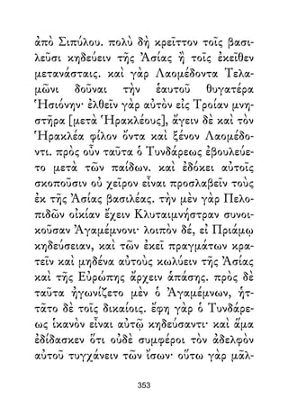 ἀπὸ Σιπύλου. πολὺ δὴ κρεῖττον τοῖς βασι-
λεῦσι κηδεύειν τῆς Ἀσίας ἢ τοῖς ἐκεῖθεν
μετανάσταις. καὶ γὰρ Λαομέδοντα Τελα-
μῶνι δοῦναι τὴν ἑαυτοῦ θυγατέρα
Ἡσιόνην· ἐλθεῖν γὰρ αὐτὸν εἰς Τροίαν μνη-
στῆρα [μετὰ Ἡρακλέους], ἄγειν δὲ καὶ τὸν
Ἡρακλέα φίλον ὄντα καὶ ξένον Λαομέδο-
ντι. πρὸς οὖν ταῦτα ὁ Τυνδάρεως ἐβουλεύε-
το μετὰ τῶν παίδων. καὶ ἐδόκει αὐτοῖς
σκοποῦσιν οὐ χεῖρον εἶναι προσλαβεῖν τοὺς
ἐκ τῆς Ἀσίας βασιλέας. τὴν μὲν γὰρ Πελο-
πιδῶν οἰκίαν ἔχειν Κλυταιμνήστραν συνοι-
κοῦσαν Ἀγαμέμνονι· λοιπὸν δέ, εἰ Πριάμῳ
κηδεύσειαν, καὶ τῶν ἐκεῖ πραγμάτων κρα-
τεῖν καὶ μηδένα αὐτοὺς κωλύειν τῆς Ἀσίας
καὶ τῆς Εὐρώπης ἄρχειν ἁπάσης. πρὸς δὲ
ταῦτα ἠγωνίζετο μὲν ὁ Ἀγαμέμνων, ἡτ-
τᾶτο δὲ τοῖς δικαίοις. ἔφη γὰρ ὁ Τυνδάρε-
ως ἱκανὸν εἶναι αὐτῷ κηδεύσαντι· καὶ ἅμα
ἐδίδασκεν ὅτι οὐδὲ συμφέροι τὸν ἀδελφὸν
αὐτοῦ τυγχάνειν τῶν ἴσων· οὕτω γὰρ μᾶλ-
353
 