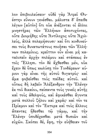 λον ἐπιβουλεύσειν· οὐδὲ γὰρ Ἀτρεῖ Θυ-
έστην εὔνουν γενέσθαι. μάλιστα δ' ἔπειθε
λέγων [αὐτὸν] ὅτι οὐκ ἀνέξονται οἱ ἄλλοι
μνηστῆρες τῶν Ἑλλήνων ἀποτυχόντες,
οὔτε ∆ιομήδης οὔτε Ἀντίλοχος οὔτε Ἀχιλ-
λεύς, ἀλλὰ πολεμήσουσι· καὶ ὅτι κινδυνεύ-
σει τοὺς δυνατωτάτους ποιῆσαι τῶν Ἑλλή-
νων πολεμίους. κρεῖττον οὖν εἶναι μὴ κα-
ταλιπεῖν ἀρχὴν πολέμου καὶ στάσεως ἐν
τοῖς Ἕλλησι. τὸν δὲ ἄχθεσθαι μέν, οὐκ
ἔχειν δὲ ὅπως κωλύσῃ τὸν Τυνδάρεων· κύ-
ριον γὰρ εἶναι τῆς αὑτοῦ θυγατρός· καὶ
ἅμα φοβεῖσθαι τοὺς παῖδας αὐτοῦ. καὶ
οὕτως δὴ λαβεῖν Ἀλέξανδρον τὴν Ἑλένην
ἐκ τοῦ δικαίου, πείσαντα τοὺς γονεῖς αὐτῆς
καὶ τοὺς ἀδελφούς, καὶ ἀφικέσθαι ἄγοντα
μετὰ πολλοῦ ζήλου καὶ χαρᾶς· καὶ τόν τε
Πρίαμον καὶ τὸν Ἕκτορα καὶ τοὺς ἄλλους
ἅπαντας ἥδεσθαι τῷ γάμῳ, καὶ τὴν
Ἑλένην ὑποδέχεσθαι μετὰ θυσιῶν καὶ
εὐχῶν. Σκόπει δέ, ἔφη, τὴν εὐήθειαν τοῦ
354
 
