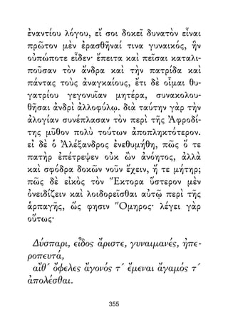 ἐναντίου λόγου, εἴ σοι δοκεῖ δυνατὸν εἶναι
πρῶτον μὲν ἐρασθῆναί τινα γυναικός, ἣν
οὐπώποτε εἶδεν· ἔπειτα καὶ πεῖσαι καταλι-
ποῦσαν τὸν ἄνδρα καὶ τὴν πατρίδα καὶ
πάντας τοὺς ἀναγκαίους, ἔτι δὲ οἶμαι θυ-
γατρίου γεγονυῖαν μητέρα, συνακολου-
θῆσαι ἀνδρὶ ἀλλοφύλῳ. διὰ ταύτην γὰρ τὴν
ἀλογίαν συνέπλασαν τὸν περὶ τῆς Ἀφροδί-
της μῦθον πολὺ τούτων ἀποπληκτότερον.
εἰ δὲ ὁ Ἀλέξανδρος ἐνεθυμήθη, πῶς ὅ τε
πατὴρ ἐπέτρεψεν οὐκ ὢν ἀνόητος, ἀλλὰ
καὶ σφόδρα δοκῶν νοῦν ἔχειν, ἥ τε μήτηρ;
πῶς δὲ εἰκὸς τὸν Ἕκτορα ὕστερον μὲν
ὀνειδίζειν καὶ λοιδορεῖσθαι αὐτῷ περὶ τῆς
ἁρπαγῆς, ὥς φησιν Ὅμηρος· λέγει γὰρ
οὕτως·
∆ύσπαρι, εἶδος ἄριστε, γυναιμανές, ἠπε-
ροπευτά,
αἴθ' ὄφελες ἄγονός τ' ἔμεναι ἄγαμός τ'
ἀπολέσθαι.
355
 