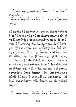 οὐ γάρ τοι χραίσμῃ κίθαρις τά τε δῶρ'
Ἀφροδίτης
ἥ τε κόμη τό τε εἶδος, ὅτ' ἐν κονίῃσι μι-
γείης·
ἐξ ἀρχῆς δὲ πράττοντι συγχωρῆσαι ταῦτα;
ὅ τε Ἕλενος πῶς οὐ προέλεγε μάντις ὤν, ἥ
τε Κασσάνδρα θεοφορουμένη, πρὸς δὲ τού-
τοις ὁ Ἀντήνωρ δοκῶν φρονεῖν, ἀλλ' ὕστε-
ρον ἠγανάκτουν καὶ ἐπέπληττον ἐπὶ πε-
πραγμένοις, ἐξὸν ἀφ' ἑστίας κωλύειν; ἵνα
δὲ εἰδῇς τὴν ὑπερβολὴν τῆς ἠλιθιότητος
καὶ ὡς τὰ ψευδῆ ἀλλήλοις μάχεται· λέγου-
σι γὰρ ὡς πρὸ ὀλίγων ἐτῶν Ἡρακλῆς πε-
πορθήκει τὴν πόλιν διὰ μικρὰν πρόφασιν,
ὀργισθεὶς ὑπὲρ ἵππων, ὅτι ὑποσχόμενος
αὐτῷ δώσειν ὁ Λαομέδων ψεύσαιτο. καὶ
ἐγὼ ἀνεμνήσθην τῶν ἐπῶν, ἐν οἷς ταῦτά
φησιν·
ὅς ποτε δεῦρ' ἐλθὼν ἕνεχ' ἵππων Λαο-
356
 