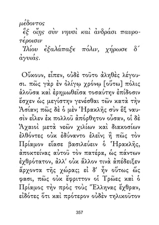μέδοντος
ἓξ οἴῃς σὺν νηυσὶ καὶ ἀνδράσι παυρο-
τέροισιν
Ἰλίου ἐξαλάπαξε πόλιν, χήρωσε δ'
ἀγυιάς.
Οὔκουν, εἶπεν, οὐδὲ τοῦτο ἀληθὲς λέγου-
σι. πῶς γὰρ ἐν ὀλίγῳ χρόνῳ [οὕτω] πόλις
ἁλοῦσα καὶ ἐρημωθεῖσα τοσαύτην ἐπίδοσιν
ἔσχεν ὡς μεγίστην γενέσθαι τῶν κατὰ τὴν
Ἀσίαν; πῶς δὲ ὁ μὲν Ἡρακλῆς σὺν ἓξ ναυ-
σὶν εἷλεν ἐκ πολλοῦ ἀπόρθητον οὖσαν, οἱ δὲ
Ἀχαιοὶ μετὰ νεῶν χιλίων καὶ διακοσίων
ἐλθόντες οὐκ ἐδύναντο ἑλεῖν; ἢ πῶς τὸν
Πρίαμον εἴασε βασιλεύειν ὁ Ἡρακλῆς,
ἀποκτείνας αὐτοῦ τὸν πατέρα, ὡς πάντων
ἐχθρότατον, ἀλλ' οὐκ ἄλλον τινὰ ἀπέδειξεν
ἄρχοντα τῆς χώρας; εἰ δ' ἦν οὕτως ὥς
φασι, πῶς οὐκ ἔφριττον οἱ Τρῶες καὶ ὁ
Πρίαμος τὴν πρὸς τοὺς Ἕλληνας ἔχθραν,
εἰδότες ὅτι καὶ πρότερον οὐδὲν τηλικοῦτον
357
 
