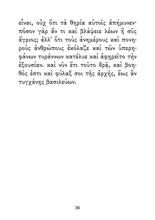 εἶναι, οὐχ ὅτι τὰ θηρία αὐτοῖς ἀπήμυνεν·
πόσον γὰρ ἄν τι καὶ βλάψειε λέων ἢ σῦς
ἄγριος; ἀλλ' ὅτι τοὺς ἀνημέρους καὶ πονη-
ροὺς ἀνθρώπους ἐκόλαζε καὶ τῶν ὑπερη-
φάνων τυράννων κατέλυε καὶ ἀφῃρεῖτο τὴν
ἐξουσίαν. καὶ νῦν ἔτι τοῦτο δρᾷ, καὶ βοη-
θός ἐστι καὶ φύλαξ σοι τῆς ἀρχῆς, ἕως ἂν
τυγχάνῃς βασιλεύων.
36
 