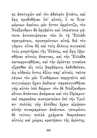ας ἀποτυχὼν καὶ τὸν ἀδελφὸν ᾐτιᾶτο, καὶ
ἔφη προδοθῆναι ὑπ' αὐτοῦ, ὅ τε Ἀγα-
μέμνων ἐκείνου μὲν ἧττον ἐφρόντιζε, τὸν
Ἀλέξανδρον δὲ ἐφοβεῖτο καὶ ὑπώπτευε μή-
ποτε ἀντιποιήσηται τῶν ἐν τῇ Ἑλλάδι
πραγμάτων, προσηκόντων αὐτῷ διὰ τὸν
γάμον. οὕτω δὴ καὶ τοὺς ἄλλους συγκαλεῖ
τοὺς μνηστῆρας τῆς Ἑλένης, καὶ ἔφη ὑβρι-
σθῆναι αὐτοὺς ἅπαντας, καὶ τὴν Ἑλλάδα
καταφρονηθῆναι, καὶ τὴν ἀρίστην γυναῖκα
οἴχεσθαι εἰς τοὺς βαρβάρους ἐκδοθεῖσαν,
ὡς οὐδενὸς ὄντος ἀξίου παρ' αὐτοῖς. ταῦτα
λέγων τὸν μὲν Τυνδάρεων παρῃτεῖτο καὶ
συγγνώμην ἔχειν ἐκέλευε· παραλογισθῆναι
γὰρ αὐτὸν ὑπὸ δώρων· τὸν δὲ Ἀλέξανδρον
αἴτιον ἁπάντων ἀπέφαινε καὶ τὸν Πρίαμον·
καὶ παρεκάλει συστρατεύειν ἐπὶ τὴν Τροί-
αν· πολλὰς γὰρ ἐλπίδας ἔχειν αἱρήσειν
αὐτὴν συναραμένων ἁπάντων. γενομένου
δὲ τούτου πολλὰ χρήματα διαρπάσειν
αὐτοὺς καὶ χώρας κρατήσειν τῆς ἀρίστης.
360
 