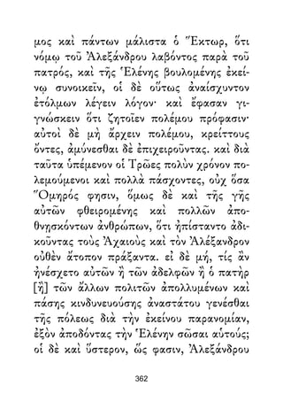 μος καὶ πάντων μάλιστα ὁ Ἕκτωρ, ὅτι
νόμῳ τοῦ Ἀλεξάνδρου λαβόντος παρὰ τοῦ
πατρός, καὶ τῆς Ἑλένης βουλομένης ἐκεί-
νῳ συνοικεῖν, οἱ δὲ οὕτως ἀναίσχυντον
ἐτόλμων λέγειν λόγον· καὶ ἔφασαν γι-
γνώσκειν ὅτι ζητοῖεν πολέμου πρόφασιν·
αὐτοὶ δὲ μὴ ἄρχειν πολέμου, κρείττους
ὄντες, ἀμύνεσθαι δὲ ἐπιχειροῦντας. καὶ διὰ
ταῦτα ὑπέμενον οἱ Τρῶες πολὺν χρόνον πο-
λεμούμενοι καὶ πολλὰ πάσχοντες, οὐχ ὅσα
Ὅμηρός φησιν, ὅμως δὲ καὶ τῆς γῆς
αὐτῶν φθειρομένης καὶ πολλῶν ἀπο-
θνῃσκόντων ἀνθρώπων, ὅτι ἠπίσταντο ἀδι-
κοῦντας τοὺς Ἀχαιοὺς καὶ τὸν Ἀλέξανδρον
οὐθὲν ἄτοπον πράξαντα. εἰ δὲ μή, τίς ἂν
ἠνέσχετο αὐτῶν ἢ τῶν ἀδελφῶν ἢ ὁ πατὴρ
[ἢ] τῶν ἄλλων πολιτῶν ἀπολλυμένων καὶ
πάσης κινδυνευούσης ἀναστάτου γενέσθαι
τῆς πόλεως διὰ τὴν ἐκείνου παρανομίαν,
ἐξὸν ἀποδόντας τὴν Ἑλένην σῶσαι αὑτούς;
οἱ δὲ καὶ ὕστερον, ὥς φασιν, Ἀλεξάνδρου
362
 