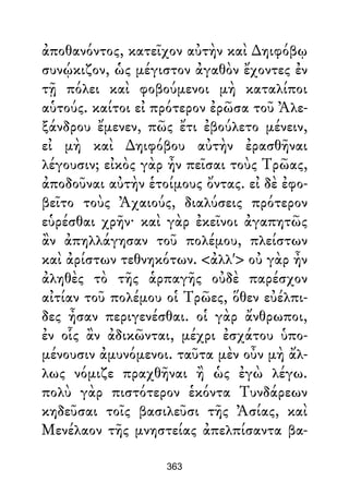 ἀποθανόντος, κατεῖχον αὐτὴν καὶ ∆ηιφόβῳ
συνῴκιζον, ὡς μέγιστον ἀγαθὸν ἔχοντες ἐν
τῇ πόλει καὶ φοβούμενοι μὴ καταλίποι
αὑτούς. καίτοι εἰ πρότερον ἐρῶσα τοῦ Ἀλε-
ξάνδρου ἔμενεν, πῶς ἔτι ἐβούλετο μένειν,
εἰ μὴ καὶ ∆ηιφόβου αὐτὴν ἐρασθῆναι
λέγουσιν; εἰκὸς γὰρ ἦν πεῖσαι τοὺς Τρῶας,
ἀποδοῦναι αὐτὴν ἑτοίμους ὄντας. εἰ δὲ ἐφο-
βεῖτο τοὺς Ἀχαιούς, διαλύσεις πρότερον
εὑρέσθαι χρῆν· καὶ γὰρ ἐκεῖνοι ἀγαπητῶς
ἂν ἀπηλλάγησαν τοῦ πολέμου, πλείστων
καὶ ἀρίστων τεθνηκότων. <ἀλλ'> οὐ γὰρ ἦν
ἀληθὲς τὸ τῆς ἁρπαγῆς οὐδὲ παρέσχον
αἰτίαν τοῦ πολέμου οἱ Τρῶες, ὅθεν εὐέλπι-
δες ἦσαν περιγενέσθαι. οἱ γὰρ ἄνθρωποι,
ἐν οἷς ἂν ἀδικῶνται, μέχρι ἐσχάτου ὑπο-
μένουσιν ἀμυνόμενοι. ταῦτα μὲν οὖν μὴ ἄλ-
λως νόμιζε πραχθῆναι ἢ ὡς ἐγὼ λέγω.
πολὺ γὰρ πιστότερον ἑκόντα Τυνδάρεων
κηδεῦσαι τοῖς βασιλεῦσι τῆς Ἀσίας, καὶ
Μενέλαον τῆς μνηστείας ἀπελπίσαντα βα-
363
 