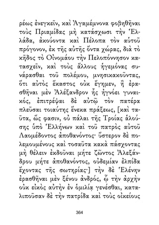 ρέως ἐνεγκεῖν, καὶ Ἀγαμέμνονα φοβηθῆναι
τοὺς Πριαμίδας μὴ κατάσχωσι τὴν Ἑλ-
λάδα, ἀκούοντα καὶ Πέλοπα τὸν αὑτοῦ
πρόγονον, ἐκ τῆς αὐτῆς ὄντα χώρας, διὰ τὸ
κῆδος τὸ Οἰνομάου τὴν Πελοπόννησον κα-
τασχεῖν, καὶ τοὺς ἄλλους ἡγεμόνας συ-
νάρασθαι τοῦ πολέμου, μνησικακοῦντας,
ὅτι αὐτὸς ἕκαστος οὐκ ἔγημεν, ἢ ἐρα-
σθῆναι μὲν Ἀλέξανδρον ἧς ἠγνόει γυναι-
κός, ἐπιτρέψαι δὲ αὐτῷ τὸν πατέρα
πλεῦσαι τοιαύτης ἕνεκα πράξεως, [καὶ τα-
ῦτα, ὥς φασιν, οὐ πάλαι τῆς Τροίας ἁλού-
σης ὑπὸ Ἑλλήνων καὶ τοῦ πατρὸς αὐτοῦ
Λαομέδοντος ἀποθανόντος· ὕστερον δὲ πο-
λεμουμένους καὶ τοσαῦτα κακὰ πάσχοντας
μὴ θέλειν ἐκδοῦναι μήτε ζῶντος Ἀλεξάν-
δρου μήτε ἀποθανόντος, οὐδεμίαν ἐλπίδα
ἔχοντας τῆς σωτηρίας·] τὴν δὲ Ἑλένην
ἐρασθῆναι μὲν ξένου ἀνδρός, ᾧ τὴν ἀρχὴν
οὐκ εἰκὸς αὐτὴν ἐν ὁμιλίᾳ γενέσθαι, κατα-
λιποῦσαν δὲ τὴν πατρίδα καὶ τοὺς οἰκείους
364
 
