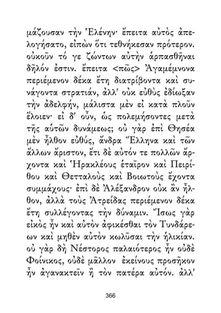 μάζουσαν τὴν Ἑλένην· ἔπειτα αὐτὸς ἀπε-
λογήσατο, εἰπὼν ὅτι τεθνήκεσαν πρότερον.
οὐκοῦν τό γε ζώντων αὐτὴν ἁρπασθῆναι
δῆλόν ἐστιν. ἔπειτα <πῶς> Ἀγαμέμνονα
περιέμενον δέκα ἔτη διατρίβοντα καὶ συ-
νάγοντα στρατιάν, ἀλλ' οὐκ εὐθὺς ἐδίωξαν
τὴν ἀδελφήν, μάλιστα μὲν εἰ κατὰ πλοῦν
ἕλοιεν· εἰ δ' οὖν, ὡς πολεμήσοντες μετὰ
τῆς αὑτῶν δυνάμεως; οὐ γὰρ ἐπὶ Θησέα
μὲν ἦλθον εὐθύς, ἄνδρα Ἕλληνα καὶ τῶν
ἄλλων ἄριστον, ἔτι δὲ αὐτόν τε πολλῶν ἄρ-
χοντα καὶ Ἡρακλέους ἑταῖρον καὶ Πειρί-
θου καὶ Θετταλοὺς καὶ Βοιωτοὺς ἔχοντα
συμμάχους· ἐπὶ δὲ Ἀλέξανδρον οὐκ ἂν ἦλ-
θον, ἀλλὰ τοὺς Ἀτρείδας περιέμενον δέκα
ἔτη συλλέγοντας τὴν δύναμιν. Ἴσως γὰρ
εἰκὸς ἦν καὶ αὐτὸν ἀφικέσθαι τὸν Τυνδάρε-
ων καὶ μηθὲν αὐτὸν κωλῦσαι τὴν ἡλικίαν.
οὐ γὰρ δὴ Νέστορος παλαιότερος ἦν οὐδὲ
Φοίνικος, οὐδὲ μᾶλλον ἐκείνους προσῆκον
ἦν ἀγανακτεῖν ἢ τὸν πατέρα αὐτόν. ἀλλ'
366
 