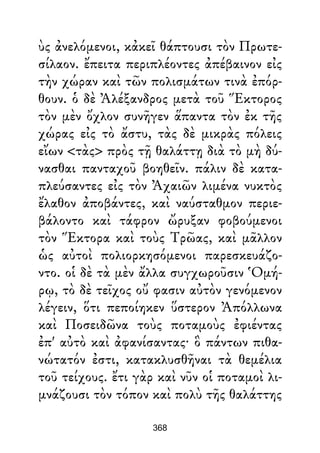 ὺς ἀνελόμενοι, κἀκεῖ θάπτουσι τὸν Πρωτε-
σίλαον. ἔπειτα περιπλέοντες ἀπέβαινον εἰς
τὴν χώραν καὶ τῶν πολισμάτων τινὰ ἐπόρ-
θουν. ὁ δὲ Ἀλέξανδρος μετὰ τοῦ Ἕκτορος
τὸν μὲν ὄχλον συνῆγεν ἅπαντα τὸν ἐκ τῆς
χώρας εἰς τὸ ἄστυ, τὰς δὲ μικρὰς πόλεις
εἴων <τὰς> πρὸς τῇ θαλάττῃ διὰ τὸ μὴ δύ-
νασθαι πανταχοῦ βοηθεῖν. πάλιν δὲ κατα-
πλεύσαντες εἰς τὸν Ἀχαιῶν λιμένα νυκτὸς
ἔλαθον ἀποβάντες, καὶ ναύσταθμον περιε-
βάλοντο καὶ τάφρον ὤρυξαν φοβούμενοι
τὸν Ἕκτορα καὶ τοὺς Τρῶας, καὶ μᾶλλον
ὡς αὐτοὶ πολιορκησόμενοι παρεσκευάζο-
ντο. οἱ δὲ τὰ μὲν ἄλλα συγχωροῦσιν Ὁμή-
ρῳ, τὸ δὲ τεῖχος οὔ φασιν αὐτὸν γενόμενον
λέγειν, ὅτι πεποίηκεν ὕστερον Ἀπόλλωνα
καὶ Ποσειδῶνα τοὺς ποταμοὺς ἐφιέντας
ἐπ' αὐτὸ καὶ ἀφανίσαντας· ὃ πάντων πιθα-
νώτατόν ἐστι, κατακλυσθῆναι τὰ θεμέλια
τοῦ τείχους. ἔτι γὰρ καὶ νῦν οἱ ποταμοὶ λι-
μνάζουσι τὸν τόπον καὶ πολὺ τῆς θαλάττης
368
 