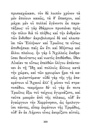 προσκεχώκασι. τὸν δὲ λοιπὸν χρόνον τὰ
μὲν ἐποίουν κακῶς, τὰ δ' ἔπασχον, καὶ
μάχαι μὲν οὐ πολλαὶ ἐγένοντο ἐκ παρα-
τάξεως· οὐ γὰρ ἐθάρρουν προσιέναι πρὸς
τὴν πόλιν διὰ τὸ πλῆθος καὶ τὴν ἀνδρείαν
τῶν ἔνδοθεν· ἀκροβολισμοὶ δὲ καὶ κλωπε-
ῖαι τῶν Ἑλλήνων· καὶ Τρωίλος τε οὕτως
ἀποθνῄσκει παῖς ὢν ἔτι καὶ Μήστωρ καὶ
ἄλλοι πλείους. ἦν γὰρ ὁ Ἀχιλλεὺς ἐνεδρε-
ῦσαι δεινότατος καὶ νυκτὸς ἐπιθέσθαι. ὅθεν
Αἰνείαν τε οὕτως ἐπελθὼν ὀλίγου ἀπέκτει-
νεν ἐν τῇ Ἴδῃ καὶ πολλοὺς ἄλλους κατὰ
τὴν χώραν, καὶ τῶν φρουρίων ᾕρει τὰ κα-
κῶς φυλαττόμενα· οὐδὲ γὰρ τῆς γῆς ἐπε-
κράτουν οἱ Ἀχαιοὶ ἀλλ' ἢ μόνον τοῦ στρα-
τοπέδου. τεκμήριον δέ· οὐ γὰρ ἄν ποτε
Τρωίλος ἔξω τοῦ τείχους ἐγυμνάζετο, καὶ
ταῦτα μακρὰν ἀπὸ τῆς πόλεως, οὐδ' ἂν
ἐγεώργουν τὴν Χερρόνησον, ὡς ὁμολογο-
ῦσι πάντες, εἴπερ ἐκράτουν τῆς Τρῳάδος,
οὐδ' ἂν ἐκ Λήμνου οἶνος ἐκομίζετο αὐτοῖς.
369
 