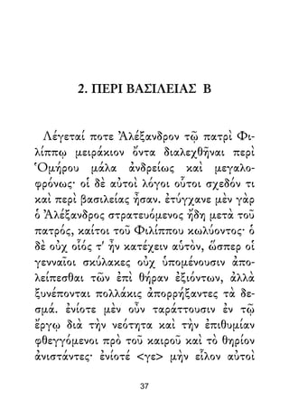 2. ΠΕΡΙ ΒΑΣΙΛΕΙΑΣ Β
Λέγεταί ποτε Ἀλέξανδρον τῷ πατρὶ Φι-
λίππῳ μειράκιον ὄντα διαλεχθῆναι περὶ
Ὁμήρου μάλα ἀνδρείως καὶ μεγαλο-
φρόνως· οἱ δὲ αὐτοὶ λόγοι οὗτοι σχεδόν τι
καὶ περὶ βασιλείας ἦσαν. ἐτύγχανε μὲν γὰρ
ὁ Ἀλέξανδρος στρατευόμενος ἤδη μετὰ τοῦ
πατρός, καίτοι τοῦ Φιλίππου κωλύοντος· ὁ
δὲ οὐχ οἷός τ' ἦν κατέχειν αὑτὸν, ὥσπερ οἱ
γενναῖοι σκύλακες οὐχ ὑπομένουσιν ἀπο-
λείπεσθαι τῶν ἐπὶ θήραν ἐξιόντων, ἀλλὰ
ξυνέπονται πολλάκις ἀπορρήξαντες τὰ δε-
σμά. ἐνίοτε μὲν οὖν ταράττουσιν ἐν τῷ
ἔργῳ διὰ τὴν νεότητα καὶ τὴν ἐπιθυμίαν
φθεγγόμενοι πρὸ τοῦ καιροῦ καὶ τὸ θηρίον
ἀνιστάντες· ἐνίοτέ <γε> μὴν εἷλον αὐτοὶ
37
 