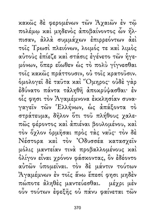 κακῶς δὲ φερομένων τῶν Ἀχαιῶν ἐν τῷ
πολέμῳ καὶ μηδενὸς ἀποβαίνοντος ὧν ἤλ-
πισαν, ἀλλὰ συμμάχων ἐπιρρεόντων ἀεὶ
τοῖς Τρωσὶ πλειόνων, λοιμός τε καὶ λιμὸς
αὐτοὺς ἐπίεζε καὶ στάσις ἐγένετο τῶν ἡγε-
μόνων, ὅπερ εἴωθεν ὡς τὸ πολὺ γίγνεσθαι
τοῖς κακῶς πράττουσιν, οὐ τοῖς κρατοῦσιν.
ὁμολογεῖ δὲ ταῦτα καὶ Ὅμηρος· οὐδὲ γὰρ
ἐδύνατο πάντα τἀληθῆ ἀποκρύψασθαι· ἐν
οἷς φησι τὸν Ἀγαμέμνονα ἐκκλησίαν συνα-
γαγεῖν τῶν Ἑλλήνων, ὡς ἀπάξοντα τὸ
στράτευμα, δῆλον ὅτι τοῦ πλήθους χαλε-
πῶς φέροντος καὶ ἀπιέναι βουλομένου, καὶ
τὸν ὄχλον ὁρμῆσαι πρὸς τὰς ναῦς· τὸν δὲ
Νέστορα καὶ τὸν Ὀδυσσέα κατασχεῖν
μόλις μαντείαν τινὰ προβαλλομένους καὶ
ὀλίγον εἶναι χρόνον φάσκοντας, ὃν ἐδέοντο
αὐτῶν ὑπομεῖναι. τὸν δὲ μάντιν τούτων
Ἀγαμέμνων ἐν τοῖς ἄνω ἔπεσί φησι μηδὲν
πώποτε ἀληθὲς μαντεύεσθαι. μέχρι μὲν
οὖν τούτων ἐφεξῆς οὐ πάνυ φαίνεται τῶν
370
 