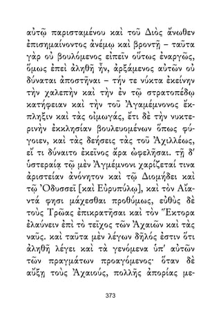αὐτῷ παρισταμένου καὶ τοῦ ∆ιὸς ἄνωθεν
ἐπισημαίνοντος ἀνέμῳ καὶ βροντῇ – ταῦτα
γὰρ οὐ βουλόμενος εἰπεῖν οὕτως ἐναργῶς,
ὅμως ἐπεὶ ἀληθῆ ἦν, ἀρξάμενος αὐτῶν οὐ
δύναται ἀποστῆναι – τήν τε νύκτα ἐκείνην
τὴν χαλεπὴν καὶ τὴν ἐν τῷ στρατοπέδῳ
κατήφειαν καὶ τὴν τοῦ Ἀγαμέμνονος ἔκ-
πληξιν καὶ τὰς οἰμωγάς, ἔτι δὲ τὴν νυκτε-
ρινὴν ἐκκλησίαν βουλευομένων ὅπως φύ-
γοιεν, καὶ τὰς δεήσεις τὰς τοῦ Ἀχιλλέως,
εἴ τι δύναιτο ἐκεῖνος ἄρα ὠφελῆσαι. τῇ δ'
ὑστεραίᾳ τῷ μὲν Ἀγμέμνονι χαρίζεταί τινα
ἀριστείαν ἀνόνητον καὶ τῷ ∆ιομήδει καὶ
τῷ Ὀδυσσεῖ [καὶ Εὐρυπύλῳ], καὶ τὸν Αἴα-
ντά φησι μάχεσθαι προθύμως, εὐθὺς δὲ
τοὺς Τρῶας ἐπικρατῆσαι καὶ τὸν Ἕκτορα
ἐλαύνειν ἐπὶ τὸ τεῖχος τῶν Ἀχαιῶν καὶ τὰς
ναῦς. καὶ ταῦτα μὲν λέγων δῆλός ἐστιν ὅτι
ἀληθῆ λέγει καὶ τὰ γενόμενα ὑπ' αὐτῶν
τῶν πραγμάτων προαγόμενος· ὅταν δὲ
αὔξῃ τοὺς Ἀχαιούς, πολλῆς ἀπορίας με-
373
 