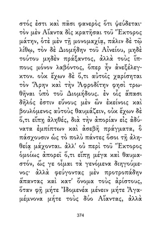 στός ἐστι καὶ πᾶσι φανερὸς ὅτι ψεύδεται·
τὸν μὲν Αἴαντα δὶς κρατῆσαι τοῦ Ἕκτορος
μάτην, ὁτὲ μὲν τῇ μονομαχίᾳ, πάλιν δὲ τῷ
λίθῳ, τὸν δὲ ∆ιομήδην τοῦ Αἰνείου, μηδὲ
τούτου μηδὲν πράξαντος, ἀλλὰ τοὺς ἵπ-
πους μόνον λαβόντος, ὅπερ ἦν ἀνεξέλεγ-
κτον. οὐκ ἔχων δὲ ὅ,τι αὐτοῖς χαρίσηται
τὸν Ἄρην καὶ τὴν Ἀφροδίτην φησὶ τρω-
θῆναι ὑπὸ τοῦ ∆ιομήδους. ἐν οἷς ἅπασι
δῆλός ἐστιν εὔνους μὲν ὢν ἐκείνοις καὶ
βουλόμενος αὐτοὺς θαυμάζειν, οὐκ ἔχων δὲ
ὅ,τι εἴπῃ ἀληθές, διὰ τὴν ἀπορίαν εἰς ἀδύ-
νατα ἐμπίπτων καὶ ἀσεβῆ πράγματα, ὃ
πάσχουσιν ὡς τὸ πολὺ πάντες ὅσοι τῇ ἀλη-
θείᾳ μάχονται. ἀλλ' οὐ περὶ τοῦ Ἕκτορος
ὁμοίως ἀπορεῖ ὅ,τι εἴπῃ μέγα καὶ θαυμα-
στόν, ὥς γε οἶμαι τὰ γενόμενα διηγούμε-
νος· ἀλλὰ φεύγοντας μὲν προτροπάδην
ἅπαντας καὶ κατ' ὄνομα τοὺς ἀρίστους,
ὅταν φῇ μήτε Ἰδομενέα μένειν μήτε Ἀγα-
μέμνονα μήτε τοὺς δύο Αἴαντας, ἀλλὰ
374
 