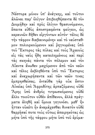Νέστορα μόνον ὑπ' ἀνάγκης, καὶ τοῦτον
ἁλῶναι παρ' ὀλίγον· ἐπιβοηθήσαντα δὲ τὸν
∆ιομήδην καὶ πρὸς ὀλίγον θρασυνόμενον,
ἔπειτα εὐθὺς ἀποστραφέντα φεύγειν, ὡς
κεραυνῶν δῆθεν εἰργόντων αὐτόν· τέλος δὲ
τὴν τάφρον διαβαινομένην καὶ τὸ ναύσταθ-
μον πολιορκούμενον καὶ ῥηγνυμένας ὑπὸ
τοῦ Ἕκτορος τὰς πύλας καὶ τοὺς Ἀχαιοὺς
εἰς τὰς ναῦς ἤδη κατειλημένους καὶ περὶ
τὰς σκηνὰς πάντα τὸν πόλεμον καὶ τὸν
Αἴαντα ἄνωθεν μαχόμενον ἀπὸ τῶν νεῶν
καὶ τέλος ἐκβληθέντα ὑπὸ τοῦ Ἕκτορος
καὶ ἀναχωρήσαντα καὶ τῶν νεῶν τινας
ἐμπρησθείσας. ἐνταῦθα γὰρ οὐκ ἔστιν
Αἰνείας ὑπὸ Ἀφροδίτης ἁρπαζόμενος οὐδὲ
Ἄρης ὑπὸ ἀνδρὸς τιτρωσκόμενος οὐδὲ
ἄλλο τοιοῦτον οὐθὲν ἀπίθανον, ἀλλὰ πράγ-
ματα ἀληθῆ καὶ ὅμοια γεγονόσι. μεθ' ἣν
ἧτταν οὐκέτι ἦν ἀναμάχεσθαι δυνατὸν οὐδὲ
θαρρῆσαί ποτε τοὺς οὕτως ἀπειρηκότας ὡς
μήτε ὑπὸ τῆς τάφρου μήτε ὑπὸ τοῦ ἐρύμα-
375
 