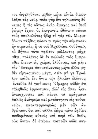 τος ὠφεληθῆναι μηθὲν μήτε αὐτὰς διαφυ-
λάξαι τὰς ναῦς. ποία γὰρ ἔτι τηλικαύτη δύ-
ναμις ἢ τίς οὕτως ἀνὴρ ἄμαχος καὶ θεοῦ
ῥώμην ἔχων, ὃς ἐπιφανεὶς ἐδύνατο σῶσαι
τοὺς ἀπολωλότας ἤδη; τὸ γὰρ τῶν Μυρμι-
δόνων πλῆθος πόσον τι πρὸς τὴν σύμπασαν
ἦν στρατιάν; ἢ τὸ τοῦ Ἀχιλλέως <σθένος>,
οὐ δήπου τότε πρῶτον μέλλοντος μάχε-
σθαι, πολλάκις δὲ ἐν πολλοῖς τοῖς ἔμπρο-
σθεν ἔτεσιν εἰς χεῖρας ἐλθόντος, καὶ μήτε
τὸν Ἕκτορα ἀποκτείναντος μήτε ἄλλο μη-
θὲν εἰργασμένου μέγα, <εἰ> μή γε Τρωί-
λον παῖδα ἔτι ὄντα τὴν ἡλικίαν ἑλόντος;
ἐνταῦθα δὲ γενόμενος Ὅμηρος οὐδὲν ἔτι
τἀληθοῦς ἐφρόντισεν, ἀλλ' εἰς ἅπαν ἧκεν
ἀναισχυντίας καὶ πάντα τὰ πράγματα
ἁπλῶς ἀνέτρεψε καὶ μετέστησεν εἰς τοὐνα-
ντίον, καταπεφρονηκὼς μὲν τῶν ἀν-
θρώπων, ὅτι καὶ τἄλλα ἑώρα πάνυ ῥᾳδίως
πειθομένους αὐτοὺς καὶ περὶ τῶν θεῶν,
οὐκ ὄντων δὲ ἑτέρων ποιητῶν οὐδὲ συγ-
376
 