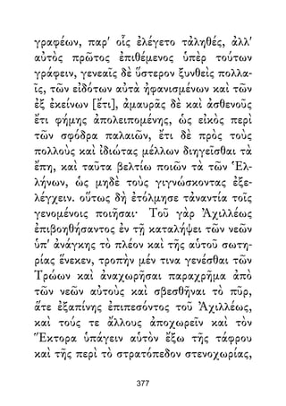 γραφέων, παρ' οἷς ἐλέγετο τἀληθές, ἀλλ'
αὐτὸς πρῶτος ἐπιθέμενος ὑπὲρ τούτων
γράφειν, γενεαῖς δὲ ὕστερον ξυνθεὶς πολλα-
ῖς, τῶν εἰδότων αὐτὰ ἠφανισμένων καὶ τῶν
ἐξ ἐκείνων [ἔτι], ἀμαυρᾶς δὲ καὶ ἀσθενοῦς
ἔτι φήμης ἀπολειπομένης, ὡς εἰκὸς περὶ
τῶν σφόδρα παλαιῶν, ἔτι δὲ πρὸς τοὺς
πολλοὺς καὶ ἰδιώτας μέλλων διηγεῖσθαι τὰ
ἔπη, καὶ ταῦτα βελτίω ποιῶν τὰ τῶν Ἑλ-
λήνων, ὡς μηδὲ τοὺς γιγνώσκοντας ἐξε-
λέγχειν. οὕτως δὴ ἐτόλμησε τἀναντία τοῖς
γενομένοις ποιῆσαι· Τοῦ γὰρ Ἀχιλλέως
ἐπιβοηθήσαντος ἐν τῇ καταλήψει τῶν νεῶν
ὑπ' ἀνάγκης τὸ πλέον καὶ τῆς αὑτοῦ σωτη-
ρίας ἕνεκεν, τροπὴν μέν τινα γενέσθαι τῶν
Τρώων καὶ ἀναχωρῆσαι παραχρῆμα ἀπὸ
τῶν νεῶν αὐτοὺς καὶ σβεσθῆναι τὸ πῦρ,
ἅτε ἐξαπίνης ἐπιπεσόντος τοῦ Ἀχιλλέως,
καὶ τούς τε ἄλλους ἀποχωρεῖν καὶ τὸν
Ἕκτορα ὑπάγειν αὑτὸν ἔξω τῆς τάφρου
καὶ τῆς περὶ τὸ στρατόπεδον στενοχωρίας,
377
 