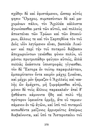 σχέδην δὲ καὶ ἐφιστάμενον, ὥσπερ αὐτός
φησιν Ὅμηρος. συμπεσόντων δὲ καὶ μα-
χομένων πάλιν, τὸν Ἀχιλλέα κάλλιστα
ἀγωνίσασθαι μετὰ τῶν αὑτοῦ, καὶ πολλοὺς
ἀποκτεῖναι τῶν Τρώων καὶ τῶν ἐπικού-
ρων, ἄλλους τε καὶ τὸν Σαρπηδόνα τὸν τοῦ
∆ιὸς υἱὸν λεγόμενον εἶναι, βασιλέα Λυκί-
ων· καὶ περὶ τὴν τοῦ ποταμοῦ διάβασιν
ἀποχωρούντων γενέσθαι φόνον πολύν, οὐ
μέντοι προτροπάδην φεύγειν αὐτούς, ἀλλὰ
πολλὰς ἑκάστοτε ὑποστροφὰς γίγνεσθαι.
τὸν δὲ Ἕκτορα ἐν τούτῳ παραφυλάττειν,
ἐμπειρότατον ὄντα καιρὸν μάχης ξυνεῖναι,
καὶ μέχρι μὲν ἤκμαζεν ὁ Ἀχιλλεὺς καὶ νεα-
λὴς ὢν ἐμάχετο, μὴ ξυμφέρεσθαι αὐτῷ,
μόνον δὲ τοὺς ἄλλους παρακαλεῖν· ἐπεὶ δ'
ᾐσθάνετο κάμνοντα ἤδη καὶ πολὺ τῆς
πρότερον ὑφεικότα ὁρμῆς, ἅτε οὐ ταμιευ-
σάμενον ἐν τῷ ἀγῶνι, καὶ ὑπὸ τοῦ ποταμοῦ
κοπωθέντα μείζονος ἐρρυηκότος ἀπείρως
διαβαίνοντα, καὶ ὑπό τε Ἀστεροπαίου τοῦ
378
 