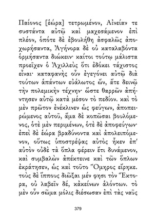Παίονος [ἑώρα] τετρωμένον, Αἰνείαν τε
συστάντα αὐτῷ καὶ μαχεσάμενον ἐπὶ
πλέον, ὁπότε δὲ ἐβουλήθη ἀσφαλῶς ἀπο-
χωρήσαντα, Ἀγήνορα δὲ οὐ καταλαβόντα
ὁρμήσαντα διώκειν· καίτοι τούτῳ μάλιστα
προεῖχεν ὁ Ἀχιλλεὺς ὅτι ἐδόκει τάχιστος
εἶναι· καταφανὴς οὖν ἐγεγόνει αὐτῷ διὰ
τούτων ἁπάντων εὐάλωτος ὤν, ἅτε δεινῷ
τὴν πολεμικὴν τέχνην· ὥστε θαρρῶν ἀπή-
ντησεν αὐτῷ κατὰ μέσον τὸ πεδίον. καὶ τὸ
μὲν πρῶτον ἐνέκλινεν ὡς φεύγων, ἀποπει-
ρώμενος αὐτοῦ, ἅμα δὲ κοπῶσαι βουλόμε-
νος, ὁτὲ μὲν περιμένων, ὁτὲ δὲ ἀποφεύγων·
ἐπεὶ δὲ ἑώρα βραδύνοντα καὶ ἀπολειπόμε-
νον, οὕτως ὑποστρέψας αὐτὸς ἧκεν ἐπ'
αὐτὸν οὐδὲ τὰ ὅπλα φέρειν ἔτι δυνάμενον,
καὶ συμβαλὼν ἀπέκτεινε καὶ τῶν ὅπλων
ἐκράτησεν, ὡς καὶ τοῦτο Ὅμηρος εἴρηκε.
τοὺς δὲ ἵππους διῶξαι μέν φησι τὸν Ἕκτο-
ρα, οὐ λαβεῖν δέ, κἀκείνων ἁλόντων. τὸ
μὲν οὖν σῶμα μόλις διέσωσαν ἐπὶ τὰς ναῦς
379
 