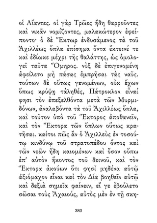 οἱ Αἴαντες. οἱ γὰρ Τρῶες ἤδη θαρροῦντες
καὶ νικᾶν νομίζοντες, μαλακώτερον ἐφεί-
ποντο· ὁ δὲ Ἕκτωρ ἐνδυσάμενος τὰ τοῦ
Ἀχιλλέως ὅπλα ἐπίσημα ὄντα ἔκτεινέ τε
καὶ ἐδίωκε μέχρι τῆς θαλάττης, ὡς ὁμολο-
γεῖ ταῦτα Ὅμηρος. νὺξ δὲ ἐπιγενομένη
ἀφείλετο μὴ πάσας ἐμπρῆσαι τὰς ναῦς.
τούτων δὲ οὕτως γενομένων, οὐκ ἔχων
ὅπως κρύψῃ τἀληθές, Πάτροκλον εἶναί
φησι τὸν ἐπεξελθόντα μετὰ τῶν Μυρμι-
δόνων, ἀναλαβόντα τὰ τοῦ Ἀχιλλέως ὅπλα,
καὶ τοῦτον ὑπὸ τοῦ Ἕκτορος ἀποθανεῖν,
καὶ τὸν Ἕκτορα τῶν ὅπλων οὕτως κρα-
τῆσαι. καίτοι πῶς ἂν ὁ Ἀχιλλεὺς ἐν τοσού-
τῳ κινδύνῳ τοῦ στρατοπέδου ὄντος καὶ
τῶν νεῶν ἤδη καιομένων καὶ ὅσον οὔπω
ἐπ' αὐτὸν ἥκοντος τοῦ δεινοῦ, καὶ τὸν
Ἕκτορα ἀκούων ὅτι φησὶ μηδένα αὑτῷ
ἀξιόμαχον εἶναι καὶ τὸν ∆ία βοηθεῖν αὑτῷ
καὶ δεξιὰ σημεῖα φαίνειν, εἴ γε ἐβούλετο
σῶσαι τοὺς Ἀχαιούς, αὐτὸς μὲν ἐν τῇ σκη-
380
 