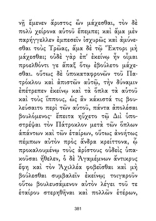 νῇ ἔμενεν ἄριστος ὢν μάχεσθαι, τὸν δὲ
πολὺ χείρονα αὑτοῦ ἔπεμπε; καὶ ἅμα μὲν
παρήγγελλεν ἐμπεσεῖν ἰσχυρῶς καὶ ἀμύνε-
σθαι τοὺς Τρῶας, ἅμα δὲ τῷ Ἕκτορι μὴ
μάχεσθαι; οὐδὲ γὰρ ἐπ' ἐκείνῳ ἦν οἶμαι
προελθόντι γε ἅπαξ ὅτῳ ἐβούλετο μάχε-
σθαι. οὕτως δὲ ὑποκαταφρονῶν τοῦ Πα-
τρόκλου καὶ ἀπιστῶν αὐτῷ, τὴν δύναμιν
ἐπέτρεπεν ἐκείνῳ καὶ τὰ ὅπλα τὰ αὑτοῦ
καὶ τοὺς ἵππους, ὡς ἂν κάκιστά τις βου-
λεύσαιτο περὶ τῶν αὑτοῦ, πάντα ἀπολέσαι
βουλόμενος· ἔπειτα ηὔχετο τῷ ∆ιὶ ὑπο-
στρέψαι τὸν Πάτροκλον μετὰ τῶν ὅπλων
ἁπάντων καὶ τῶν ἑταίρων, οὕτως ἀνοήτως
πέμπων αὐτὸν πρὸς ἄνδρα κρείττονα, ᾧ
προκαλουμένῳ τοὺς ἀρίστους οὐδεὶς ὑπα-
κοῦσαι ἤθελεν, ὁ δὲ Ἀγαμέμνων ἄντικρυς
ἔφη καὶ τὸν Ἀχιλλέα φοβεῖσθαι καὶ μὴ
βούλεσθαι συμβαλεῖν ἐκείνῳ; τοιγαροῦν
οὕτω βουλευσάμενον αὐτὸν λέγει τοῦ τε
ἑταίρου στερηθῆναι καὶ πολλῶν ἑτέρων,
381
 