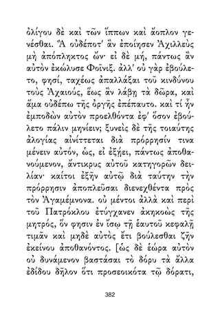 ὀλίγου δὲ καὶ τῶν ἵππων καὶ ἄοπλον γε-
νέσθαι. Ἃ οὐδέποτ' ἂν ἐποίησεν Ἀχιλλεὺς
μὴ ἀπόπληκτος ὤν· εἰ δὲ μή, πάντως ἂν
αὐτὸν ἐκώλυσε Φοῖνιξ. ἀλλ' οὐ γὰρ ἐβούλε-
το, φησί, ταχέως ἀπαλλάξαι τοῦ κινδύνου
τοὺς Ἀχαιούς, ἕως ἂν λάβῃ τὰ δῶρα, καὶ
ἅμα οὐδέπω τῆς ὀργῆς ἐπέπαυτο. καὶ τί ἦν
ἐμποδὼν αὐτὸν προελθόντα ἐφ' ὅσον ἐβού-
λετο πάλιν μηνίειν; ξυνεὶς δὲ τῆς τοιαύτης
ἀλογίας αἰνίττεται διὰ πρόρρησίν τινα
μένειν αὐτόν, ὡς, εἰ ἐξῄει, πάντως ἀποθα-
νούμενον, ἄντικρυς αὐτοῦ κατηγορῶν δει-
λίαν· καίτοι ἐξῆν αὐτῷ διὰ ταύτην τὴν
πρόρρησιν ἀποπλεῦσαι διενεχθέντα πρὸς
τὸν Ἀγαμέμνονα. οὐ μέντοι ἀλλὰ καὶ περὶ
τοῦ Πατρόκλου ἐτύγχανεν ἀκηκοὼς τῆς
μητρός, ὅν φησιν ἐν ἴσῳ τῇ ἑαυτοῦ κεφαλῇ
τιμᾶν καὶ μηδὲ αὐτὸς ἔτι βούλεσθαι ζῆν
ἐκείνου ἀποθανόντος. [ὡς δὲ ἑώρα αὐτὸν
οὐ δυνάμενον βαστάσαι τὸ δόρυ τὰ ἄλλα
ἐδίδου δῆλον ὅτι προσεοικότα τῷ δόρατι,
382
 