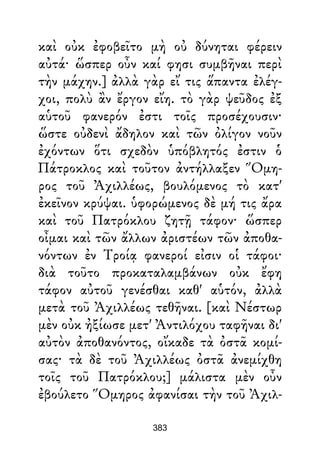 καὶ οὐκ ἐφοβεῖτο μὴ οὐ δύνηται φέρειν
αὐτά· ὥσπερ οὖν καί φησι συμβῆναι περὶ
τὴν μάχην.] ἀλλὰ γὰρ εἴ τις ἅπαντα ἐλέγ-
χοι, πολὺ ἂν ἔργον εἴη. τὸ γὰρ ψεῦδος ἐξ
αὑτοῦ φανερόν ἐστι τοῖς προσέχουσιν·
ὥστε οὐδενὶ ἄδηλον καὶ τῶν ὀλίγον νοῦν
ἐχόντων ὅτι σχεδὸν ὑπόβλητός ἐστιν ὁ
Πάτροκλος καὶ τοῦτον ἀντήλλαξεν Ὅμη-
ρος τοῦ Ἀχιλλέως, βουλόμενος τὸ κατ'
ἐκεῖνον κρύψαι. ὑφορώμενος δὲ μή τις ἄρα
καὶ τοῦ Πατρόκλου ζητῇ τάφον· ὥσπερ
οἶμαι καὶ τῶν ἄλλων ἀριστέων τῶν ἀποθα-
νόντων ἐν Τροίᾳ φανεροί εἰσιν οἱ τάφοι·
διὰ τοῦτο προκαταλαμβάνων οὐκ ἔφη
τάφον αὐτοῦ γενέσθαι καθ' αὑτόν, ἀλλὰ
μετὰ τοῦ Ἀχιλλέως τεθῆναι. [καὶ Νέστωρ
μὲν οὐκ ἠξίωσε μετ' Ἀντιλόχου ταφῆναι δι'
αὐτὸν ἀποθανόντος, οἴκαδε τὰ ὀστᾶ κομί-
σας· τὰ δὲ τοῦ Ἀχιλλέως ὀστᾶ ἀνεμίχθη
τοῖς τοῦ Πατρόκλου;] μάλιστα μὲν οὖν
ἐβούλετο Ὅμηρος ἀφανίσαι τὴν τοῦ Ἀχιλ-
383
 