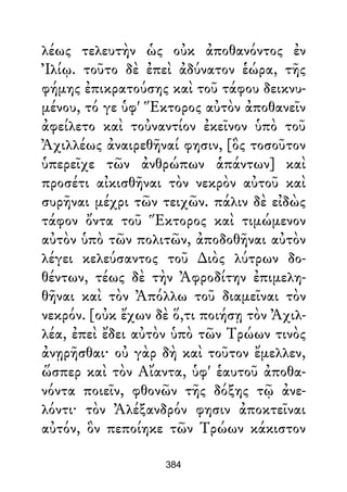 λέως τελευτὴν ὡς οὐκ ἀποθανόντος ἐν
Ἰλίῳ. τοῦτο δὲ ἐπεὶ ἀδύνατον ἑώρα, τῆς
φήμης ἐπικρατούσης καὶ τοῦ τάφου δεικνυ-
μένου, τό γε ὑφ' Ἕκτορος αὐτὸν ἀποθανεῖν
ἀφείλετο καὶ τοὐναντίον ἐκεῖνον ὑπὸ τοῦ
Ἀχιλλέως ἀναιρεθῆναί φησιν, [ὃς τοσοῦτον
ὑπερεῖχε τῶν ἀνθρώπων ἁπάντων] καὶ
προσέτι αἰκισθῆναι τὸν νεκρὸν αὐτοῦ καὶ
συρῆναι μέχρι τῶν τειχῶν. πάλιν δὲ εἰδὼς
τάφον ὄντα τοῦ Ἕκτορος καὶ τιμώμενον
αὐτὸν ὑπὸ τῶν πολιτῶν, ἀποδοθῆναι αὐτὸν
λέγει κελεύσαντος τοῦ ∆ιὸς λύτρων δο-
θέντων, τέως δὲ τὴν Ἀφροδίτην ἐπιμελη-
θῆναι καὶ τὸν Ἀπόλλω τοῦ διαμεῖναι τὸν
νεκρόν. [οὐκ ἔχων δὲ ὅ,τι ποιήσῃ τὸν Ἀχιλ-
λέα, ἐπεὶ ἔδει αὐτὸν ὑπὸ τῶν Τρώων τινὸς
ἀνῃρῆσθαι· οὐ γὰρ δὴ καὶ τοῦτον ἔμελλεν,
ὥσπερ καὶ τὸν Αἴαντα, ὑφ' ἑαυτοῦ ἀποθα-
νόντα ποιεῖν, φθονῶν τῆς δόξης τῷ ἀνε-
λόντι· τὸν Ἀλέξανδρόν φησιν ἀποκτεῖναι
αὐτόν, ὃν πεποίηκε τῶν Τρώων κάκιστον
384
 