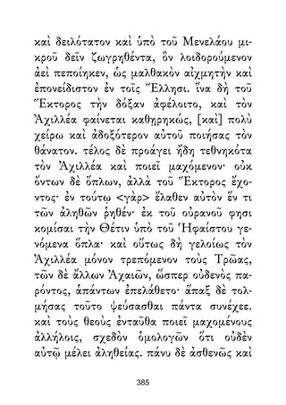 καὶ δειλότατον καὶ ὑπὸ τοῦ Μενελάου μι-
κροῦ δεῖν ζωγρηθέντα, ὃν λοιδορούμενον
ἀεὶ πεποίηκεν, ὡς μαλθακὸν αἰχμητὴν καὶ
ἐπονείδιστον ἐν τοῖς Ἕλλησι. ἵνα δὴ τοῦ
Ἕκτορος τὴν δόξαν ἀφέλοιτο, καὶ τὸν
Ἀχιλλέα φαίνεται καθῃρηκώς, [καὶ] πολὺ
χείρω καὶ ἀδοξότερον αὐτοῦ ποιήσας τὸν
θάνατον. τέλος δὲ προάγει ἤδη τεθνηκότα
τὸν Ἀχιλλέα καὶ ποιεῖ μαχόμενον· οὐκ
ὄντων δὲ ὅπλων, ἀλλὰ τοῦ Ἕκτορος ἔχο-
ντος· ἐν τούτῳ <γὰρ> ἔλαθεν αὐτὸν ἕν τι
τῶν ἀληθῶν ῥηθέν· ἐκ τοῦ οὐρανοῦ φησι
κομίσαι τὴν Θέτιν ὑπὸ τοῦ Ἡφαίστου γε-
νόμενα ὅπλα· καὶ οὕτως δὴ γελοίως τὸν
Ἀχιλλέα μόνον τρεπόμενον τοὺς Τρῶας,
τῶν δὲ ἄλλων Ἀχαιῶν, ὥσπερ οὐδενὸς πα-
ρόντος, ἁπάντων ἐπελάθετο· ἅπαξ δὲ τολ-
μήσας τοῦτο ψεύσασθαι πάντα συνέχεε.
καὶ τοὺς θεοὺς ἐνταῦθα ποιεῖ μαχομένους
ἀλλήλοις, σχεδὸν ὁμολογῶν ὅτι οὐδὲν
αὐτῷ μέλει ἀληθείας. πάνυ δὲ ἀσθενῶς καὶ
385
 