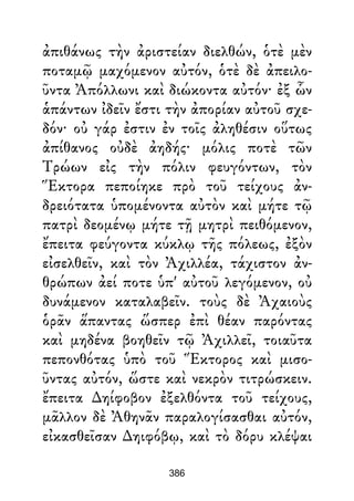 ἀπιθάνως τὴν ἀριστείαν διελθών, ὁτὲ μὲν
ποταμῷ μαχόμενον αὐτόν, ὁτὲ δὲ ἀπειλο-
ῦντα Ἀπόλλωνι καὶ διώκοντα αὐτόν· ἐξ ὧν
ἁπάντων ἰδεῖν ἔστι τὴν ἀπορίαν αὐτοῦ σχε-
δόν· οὐ γάρ ἐστιν ἐν τοῖς ἀληθέσιν οὕτως
ἀπίθανος οὐδὲ ἀηδής· μόλις ποτὲ τῶν
Τρώων εἰς τὴν πόλιν φευγόντων, τὸν
Ἕκτορα πεποίηκε πρὸ τοῦ τείχους ἀν-
δρειότατα ὑπομένοντα αὐτὸν καὶ μήτε τῷ
πατρὶ δεομένῳ μήτε τῇ μητρὶ πειθόμενον,
ἔπειτα φεύγοντα κύκλῳ τῆς πόλεως, ἐξὸν
εἰσελθεῖν, καὶ τὸν Ἀχιλλέα, τάχιστον ἀν-
θρώπων ἀεί ποτε ὑπ' αὐτοῦ λεγόμενον, οὐ
δυνάμενον καταλαβεῖν. τοὺς δὲ Ἀχαιοὺς
ὁρᾶν ἅπαντας ὥσπερ ἐπὶ θέαν παρόντας
καὶ μηδένα βοηθεῖν τῷ Ἀχιλλεῖ, τοιαῦτα
πεπονθότας ὑπὸ τοῦ Ἕκτορος καὶ μισο-
ῦντας αὐτόν, ὥστε καὶ νεκρὸν τιτρώσκειν.
ἔπειτα ∆ηίφοβον ἐξελθόντα τοῦ τείχους,
μᾶλλον δὲ Ἀθηνᾶν παραλογίσασθαι αὐτόν,
εἰκασθεῖσαν ∆ηιφόβῳ, καὶ τὸ δόρυ κλέψαι
386
 