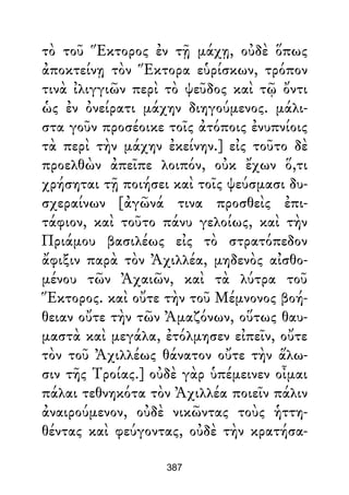 τὸ τοῦ Ἕκτορος ἐν τῇ μάχῃ, οὐδὲ ὅπως
ἀποκτείνῃ τὸν Ἕκτορα εὑρίσκων, τρόπον
τινὰ ἰλιγγιῶν περὶ τὸ ψεῦδος καὶ τῷ ὄντι
ὡς ἐν ὀνείρατι μάχην διηγούμενος. μάλι-
στα γοῦν προσέοικε τοῖς ἀτόποις ἐνυπνίοις
τὰ περὶ τὴν μάχην ἐκείνην.] εἰς τοῦτο δὲ
προελθὼν ἀπεῖπε λοιπόν, οὐκ ἔχων ὅ,τι
χρήσηται τῇ ποιήσει καὶ τοῖς ψεύσμασι δυ-
σχεραίνων [ἀγῶνά τινα προσθεὶς ἐπι-
τάφιον, καὶ τοῦτο πάνυ γελοίως, καὶ τὴν
Πριάμου βασιλέως εἰς τὸ στρατόπεδον
ἄφιξιν παρὰ τὸν Ἀχιλλέα, μηδενὸς αἰσθο-
μένου τῶν Ἀχαιῶν, καὶ τὰ λύτρα τοῦ
Ἕκτορος. καὶ οὔτε τὴν τοῦ Μέμνονος βοή-
θειαν οὔτε τὴν τῶν Ἀμαζόνων, οὕτως θαυ-
μαστὰ καὶ μεγάλα, ἐτόλμησεν εἰπεῖν, οὔτε
τὸν τοῦ Ἀχιλλέως θάνατον οὔτε τὴν ἅλω-
σιν τῆς Τροίας.] οὐδὲ γὰρ ὑπέμεινεν οἶμαι
πάλαι τεθνηκότα τὸν Ἀχιλλέα ποιεῖν πάλιν
ἀναιρούμενον, οὐδὲ νικῶντας τοὺς ἡττη-
θέντας καὶ φεύγοντας, οὐδὲ τὴν κρατήσα-
387
 