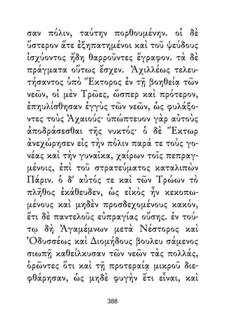 σαν πόλιν, ταύτην πορθουμένην. οἱ δὲ
ὕστερον ἅτε ἐξηπατημένοι καὶ τοῦ ψεύδους
ἰσχύοντος ἤδη θαρροῦντες ἔγραφον. τὰ δὲ
πράγματα οὕτως ἔσχεν. Ἀχιλλέως τελευ-
τήσαντος ὑπὸ Ἕκτορος ἐν τῇ βοηθείᾳ τῶν
νεῶν, οἱ μὲν Τρῶες, ὥσπερ καὶ πρότερον,
ἐπηυλίσθησαν ἐγγὺς τῶν νεῶν, ὡς φυλάξο-
ντες τοὺς Ἀχαιούς· ὑπώπτευον γὰρ αὐτοὺς
ἀποδράσεσθαι τῆς νυκτός· ὁ δὲ Ἕκτωρ
ἀνεχώρησεν εἰς τὴν πόλιν παρά τε τοὺς γο-
νέας καὶ τὴν γυναῖκα, χαίρων τοῖς πεπραγ-
μένοις, ἐπὶ τοῦ στρατεύματος καταλιπὼν
Πάριν. ὁ δ' αὐτός τε καὶ τῶν Τρώων τὸ
πλῆθος ἐκάθευδεν, ὡς εἰκὸς ἦν κεκοπω-
μένους καὶ μηδὲν προσδεχομένους κακόν,
ἔτι δὲ παντελοῦς εὐπραγίας οὔσης. ἐν τού-
τῳ δὴ Ἀγαμέμνων μετὰ Νέστορος καὶ
Ὀδυσσέως καὶ ∆ιομήδους βουλευ σάμενος
σιωπῇ καθείλκυσαν τῶν νεῶν τὰς πολλάς,
ὁρῶντες ὅτι καὶ τῇ προτεραίᾳ μικροῦ διε-
φθάρησαν, ὡς μηδὲ φυγὴν ἔτι εἶναι, καὶ
388
 