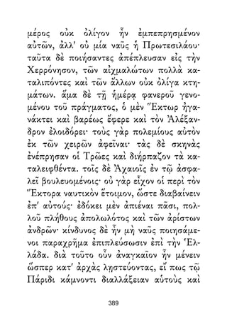 μέρος οὐκ ὀλίγον ἦν ἐμπεπρησμένον
αὐτῶν, ἀλλ' οὐ μία ναῦς ἡ Πρωτεσιλάου·
ταῦτα δὲ ποιήσαντες ἀπέπλευσαν εἰς τὴν
Χερρόνησον, τῶν αἰχμαλώτων πολλὰ κα-
ταλιπόντες καὶ τῶν ἄλλων οὐκ ὀλίγα κτη-
μάτων. ἅμα δὲ τῇ ἡμέρᾳ φανεροῦ γενο-
μένου τοῦ πράγματος, ὁ μὲν Ἕκτωρ ἠγα-
νάκτει καὶ βαρέως ἔφερε καὶ τὸν Ἀλέξαν-
δρον ἐλοιδόρει· τοὺς γὰρ πολεμίους αὐτὸν
ἐκ τῶν χειρῶν ἀφεῖναι· τὰς δὲ σκηνὰς
ἐνέπρησαν οἱ Τρῶες καὶ διήρπαζον τὰ κα-
ταλειφθέντα. τοῖς δὲ Ἀχαιοῖς ἐν τῷ ἀσφα-
λεῖ βουλευομένοις· οὐ γὰρ εἶχον οἱ περὶ τὸν
Ἕκτορα ναυτικὸν ἕτοιμον, ὥστε διαβαίνειν
ἐπ' αὐτούς· ἐδόκει μὲν ἀπιέναι πᾶσι, πολ-
λοῦ πλήθους ἀπολωλότος καὶ τῶν ἀρίστων
ἀνδρῶν· κίνδυνος δὲ ἦν μὴ ναῦς ποιησάμε-
νοι παραχρῆμα ἐπιπλεύσωσιν ἐπὶ τὴν Ἑλ-
λάδα. διὰ τοῦτο οὖν ἀναγκαῖον ἦν μένειν
ὥσπερ κατ' ἀρχὰς λῃστεύοντας, εἴ πως τῷ
Πάριδι κάμνοντι διαλλάξειαν αὑτοὺς καὶ
389
 