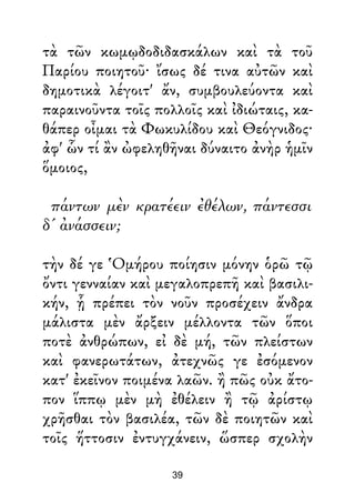 τὰ τῶν κωμῳδοδιδασκάλων καὶ τὰ τοῦ
Παρίου ποιητοῦ· ἴσως δέ τινα αὐτῶν καὶ
δημοτικὰ λέγοιτ' ἄν, συμβουλεύοντα καὶ
παραινοῦντα τοῖς πολλοῖς καὶ ἰδιώταις, κα-
θάπερ οἶμαι τὰ Φωκυλίδου καὶ Θεόγνιδος·
ἀφ' ὧν τί ἂν ὠφεληθῆναι δύναιτο ἀνὴρ ἡμῖν
ὅμοιος,
πάντων μὲν κρατέειν ἐθέλων, πάντεσσι
δ' ἀνάσσειν;
τὴν δέ γε Ὁμήρου ποίησιν μόνην ὁρῶ τῷ
ὄντι γενναίαν καὶ μεγαλοπρεπῆ καὶ βασιλι-
κήν, ᾗ πρέπει τὸν νοῦν προσέχειν ἄνδρα
μάλιστα μὲν ἄρξειν μέλλοντα τῶν ὅποι
ποτὲ ἀνθρώπων, εἰ δὲ μή, τῶν πλείστων
καὶ φανερωτάτων, ἀτεχνῶς γε ἐσόμενον
κατ' ἐκεῖνον ποιμένα λαῶν. ἢ πῶς οὐκ ἄτο-
πον ἵππῳ μὲν μὴ ἐθέλειν ἢ τῷ ἀρίστῳ
χρῆσθαι τὸν βασιλέα, τῶν δὲ ποιητῶν καὶ
τοῖς ἥττοσιν ἐντυγχάνειν, ὥσπερ σχολὴν
39
 