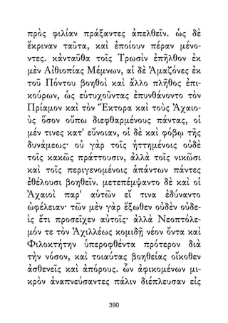 πρὸς φιλίαν πράξαντες ἀπελθεῖν. ὡς δὲ
ἔκριναν ταῦτα, καὶ ἐποίουν πέραν μένο-
ντες. κἀνταῦθα τοῖς Τρωσὶν ἐπῆλθον ἐκ
μὲν Αἰθιοπίας Μέμνων, αἱ δὲ Ἀμαζόνες ἐκ
τοῦ Πόντου βοηθοὶ καὶ ἄλλο πλῆθος ἐπι-
κούρων, ὡς εὐτυχοῦντας ἐπυνθάνοντο τὸν
Πρίαμον καὶ τὸν Ἕκτορα καὶ τοὺς Ἀχαιο-
ὺς ὅσον οὔπω διεφθαρμένους πάντας, οἱ
μέν τινες κατ' εὔνοιαν, οἱ δὲ καὶ φόβῳ τῆς
δυνάμεως· οὐ γὰρ τοῖς ἡττημένοις οὐδὲ
τοῖς κακῶς πράττουσιν, ἀλλὰ τοῖς νικῶσι
καὶ τοῖς περιγενομένοις ἁπάντων πάντες
ἐθέλουσι βοηθεῖν. μετεπέμψαντο δὲ καὶ οἱ
Ἀχαιοὶ παρ' αὑτῶν εἴ τινα ἐδύναντο
ὠφέλειαν· τῶν μὲν γὰρ ἔξωθεν οὐδὲν οὐδε-
ὶς ἔτι προσεῖχεν αὐτοῖς· ἀλλὰ Νεοπτόλε-
μόν τε τὸν Ἀχιλλέως κομιδῇ νέον ὄντα καὶ
Φιλοκτήτην ὑπεροφθέντα πρότερον διὰ
τὴν νόσον, καὶ τοιαύτας βοηθείας οἴκοθεν
ἀσθενεῖς καὶ ἀπόρους. ὧν ἀφικομένων μι-
κρὸν ἀναπνεύσαντες πάλιν διέπλευσαν εἰς
390
 