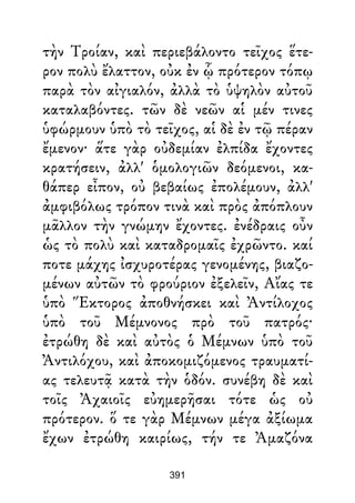 τὴν Τροίαν, καὶ περιεβάλοντο τεῖχος ἕτε-
ρον πολὺ ἔλαττον, οὐκ ἐν ᾧ πρότερον τόπῳ
παρὰ τὸν αἰγιαλόν, ἀλλὰ τὸ ὑψηλὸν αὐτοῦ
καταλαβόντες. τῶν δὲ νεῶν αἱ μέν τινες
ὑφώρμουν ὑπὸ τὸ τεῖχος, αἱ δὲ ἐν τῷ πέραν
ἔμενον· ἅτε γὰρ οὐδεμίαν ἐλπίδα ἔχοντες
κρατήσειν, ἀλλ' ὁμολογιῶν δεόμενοι, κα-
θάπερ εἶπον, οὐ βεβαίως ἐπολέμουν, ἀλλ'
ἀμφιβόλως τρόπον τινὰ καὶ πρὸς ἀπόπλουν
μᾶλλον τὴν γνώμην ἔχοντες. ἐνέδραις οὖν
ὡς τὸ πολὺ καὶ καταδρομαῖς ἐχρῶντο. καί
ποτε μάχης ἰσχυροτέρας γενομένης, βιαζο-
μένων αὐτῶν τὸ φρούριον ἐξελεῖν, Αἴας τε
ὑπὸ Ἕκτορος ἀποθνήσκει καὶ Ἀντίλοχος
ὑπὸ τοῦ Μέμνονος πρὸ τοῦ πατρός·
ἐτρώθη δὲ καὶ αὐτὸς ὁ Μέμνων ὑπὸ τοῦ
Ἀντιλόχου, καὶ ἀποκομιζόμενος τραυματί-
ας τελευτᾷ κατὰ τὴν ὁδόν. συνέβη δὲ καὶ
τοῖς Ἀχαιοῖς εὐημερῆσαι τότε ὡς οὐ
πρότερον. ὅ τε γὰρ Μέμνων μέγα ἀξίωμα
ἔχων ἐτρώθη καιρίως, τήν τε Ἀμαζόνα
391
 