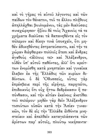 καὶ τὸ γῆρας τὸ αὑτοῦ λέγοντος καὶ τῶν
παίδων τὸν θάνατον, τοῦ τε ἄλλου πλήθους
ἀπηλλάχθαι βουλομένου, τὰς μὲν διαλύσεις
συνεχώρησεν· ἠξίου δὲ τοὺς Ἀχαιοὺς τά τε
χρήματα διαλῦσαι τὰ δαπανηθέντα εἰς τὸν
πόλεμον καὶ δίκην τινὰ ὑποσχεῖν, ὅτι μη-
θὲν ἀδικηθέντες ἐστρατεύσαντο, καὶ τήν τε
χώραν διέφθειραν πολλοῖς ἔτεσι καὶ ἄνδρας
ἀγαθοὺς <ἄλλους τε> καὶ Ἀλέξανδρον,
οὐδὲν ὑπ' αὐτοῦ παθόντες, ἀλλ' ὅτι κρείτ-
των ἐνομίσθη κατὰ μνηστείαν καὶ γυναῖκα
ἔλαβεν ἐκ τῆς Ἑλλάδος τῶν κυρίων δι-
δόντων. ὁ δὲ Ὀδυσσεύς, οὗτος γὰρ
ἐπρέσβευε περὶ τῆς εἰρήνης, παρῃτεῖτο,
ἐπιδεικνὺς ὅτι οὐχ ἥττω δεδράκασιν ἢ πε-
πόνθασιν, καὶ τὴν αἰτίαν ἐκείνοις ἀνετίθει
τοῦ πολέμου· μηδὲν γὰρ δεῖν Ἀλέξανδρον
τοσούτων οὐσῶν κατὰ τὴν Ἀσίαν γυναι-
κῶν, τὸν δὲ εἰς τὴν Ἑλλάδα ἐλθόντα μνη-
στεύειν καὶ ἀπελθεῖν καταγελάσαντα τῶν
ἀρίστων παρ' αὐτοῖς, πλούτῳ νικήσαντα·
393
 