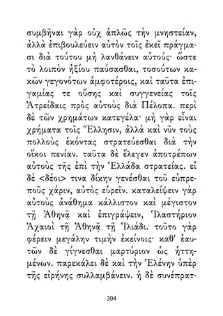 συμβῆναι γὰρ οὐχ ἁπλῶς τὴν μνηστείαν,
ἀλλὰ ἐπιβουλεύειν αὐτὸν τοῖς ἐκεῖ πράγμα-
σι διὰ τούτου μὴ λανθάνειν αὐτούς· ὥστε
τὸ λοιπὸν ἠξίου παύσασθαι, τοσούτων κα-
κῶν γεγονότων ἀμφοτέροις, καὶ ταῦτα ἐπι-
γαμίας τε οὔσης καὶ συγγενείας τοῖς
Ἀτρείδαις πρὸς αὐτοὺς διὰ Πέλοπα. περὶ
δὲ τῶν χρημάτων κατεγέλα· μὴ γὰρ εἶναι
χρήματα τοῖς Ἕλλησιν, ἀλλὰ καὶ νῦν τοὺς
πολλοὺς ἑκόντας στρατεύεσθαι διὰ τὴν
οἴκοι πενίαν. ταῦτα δὲ ἔλεγεν ἀποτρέπων
αὐτοὺς τῆς ἐπὶ τὴν Ἑλλάδα στρατείας. εἰ
δὲ <δέοι> τινα δίκην γενέσθαι τοῦ εὐπρε-
ποῦς χάριν, αὐτὸς εὑρεῖν. καταλείψειν γὰρ
αὐτοὺς ἀνάθημα κάλλιστον καὶ μέγιστον
τῇ Ἀθηνᾷ καὶ ἐπιγράψειν, Ἱλαστήριον
Ἀχαιοὶ τῇ Ἀθηνᾷ τῇ Ἰλιάδι. τοῦτο γὰρ
φέρειν μεγάλην τιμὴν ἐκείνοις· καθ' ἑαυ-
τῶν δὲ γίγνεσθαι μαρτύριον ὡς ἡττη-
μένων. παρεκάλει δὲ καὶ τὴν Ἑλένην ὑπὲρ
τῆς εἰρήνης συλλαμβάνειν. ἡ δὲ συνέπρατ-
394
 
