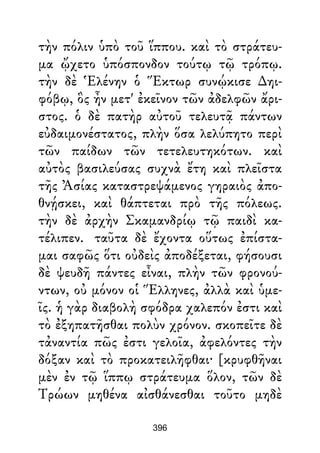 τὴν πόλιν ὑπὸ τοῦ ἵππου. καὶ τὸ στράτευ-
μα ᾤχετο ὑπόσπονδον τούτῳ τῷ τρόπῳ.
τὴν δὲ Ἑλένην ὁ Ἕκτωρ συνῴκισε ∆ηι-
φόβῳ, ὃς ἦν μετ' ἐκεῖνον τῶν ἀδελφῶν ἄρι-
στος. ὁ δὲ πατὴρ αὐτοῦ τελευτᾷ πάντων
εὐδαιμονέστατος, πλὴν ὅσα λελύπητο περὶ
τῶν παίδων τῶν τετελευτηκότων. καὶ
αὐτὸς βασιλεύσας συχνὰ ἔτη καὶ πλεῖστα
τῆς Ἀσίας καταστρεψάμενος γηραιὸς ἀπο-
θνῄσκει, καὶ θάπτεται πρὸ τῆς πόλεως.
τὴν δὲ ἀρχὴν Σκαμανδρίῳ τῷ παιδὶ κα-
τέλιπεν. ταῦτα δὲ ἔχοντα οὕτως ἐπίστα-
μαι σαφῶς ὅτι οὐδεὶς ἀποδέξεται, φήσουσι
δὲ ψευδῆ πάντες εἶναι, πλὴν τῶν φρονού-
ντων, οὐ μόνον οἱ Ἕλληνες, ἀλλὰ καὶ ὑμε-
ῖς. ἡ γὰρ διαβολὴ σφόδρα χαλεπόν ἐστι καὶ
τὸ ἐξηπατῆσθαι πολὺν χρόνον. σκοπεῖτε δὲ
τἀναντία πῶς ἐστι γελοῖα, ἀφελόντες τὴν
δόξαν καὶ τὸ προκατειλῆφθαι· [κρυφθῆναι
μὲν ἐν τῷ ἵππῳ στράτευμα ὅλον, τῶν δὲ
Τρώων μηθένα αἰσθάνεσθαι τοῦτο μηδὲ
396
 