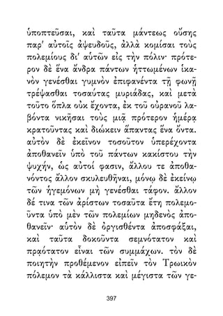 ὑποπτεῦσαι, καὶ ταῦτα μάντεως οὔσης
παρ' αὐτοῖς ἀψευδοῦς, ἀλλὰ κομίσαι τοὺς
πολεμίους δι' αὑτῶν εἰς τὴν πόλιν· πρότε-
ρον δὲ ἕνα ἄνδρα πάντων ἡττωμένων ἱκα-
νὸν γενέσθαι γυμνὸν ἐπιφανέντα τῇ φωνῇ
τρέψασθαι τοσαύτας μυριάδας, καὶ μετὰ
τοῦτο ὅπλα οὐκ ἔχοντα, ἐκ τοῦ οὐρανοῦ λα-
βόντα νικῆσαι τοὺς μιᾷ πρότερον ἡμέρᾳ
κρατοῦντας καὶ διώκειν ἅπαντας ἕνα ὄντα.
αὐτὸν δὲ ἐκεῖνον τοσοῦτον ὑπερέχοντα
ἀποθανεῖν ὑπὸ τοῦ πάντων κακίστου τὴν
ψυχήν, ὡς αὐτοί φασιν, ἄλλου τε ἀποθα-
νόντος ἄλλον σκυλευθῆναι, μόνῳ δὲ ἐκείνῳ
τῶν ἡγεμόνων μὴ γενέσθαι τάφον. ἄλλον
δέ τινα τῶν ἀρίστων τοσαῦτα ἔτη πολεμο-
ῦντα ὑπὸ μὲν τῶν πολεμίων μηδενὸς ἀπο-
θανεῖν· αὑτὸν δὲ ὀργισθέντα ἀποσφάξαι,
καὶ ταῦτα δοκοῦντα σεμνότατον καὶ
πρᾳότατον εἶναι τῶν συμμάχων. τὸν δὲ
ποιητὴν προθέμενον εἰπεῖν τὸν Τρωικὸν
πόλεμον τὰ κάλλιστα καὶ μέγιστα τῶν γε-
397
 