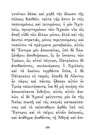 γονότων ἐᾶσαι καὶ μηδὲ τὴν ἅλωσιν τῆς
πόλεως διελθεῖν. ταῦτα γάρ ἐστιν ἐν τοῖς
πεποιημένοις καὶ λεγομένοις. ὁ μὲν Ἀχιλ-
λεύς, προηττημένων τῶν Ἀχαιῶν οὐκ εἰς
ἅπαξ οὐδὲ τῶν ἄλλων μόνον, ἀλλὰ καὶ τῆς
ἑαυτοῦ στρατιᾶς, μόνος περιγενόμενος καὶ
τοσοῦτον τὰ πράγματα μεταβαλών, αὐτὸς
δὲ Ἕκτορα μὲν ἀποκτείνας, ὑπὸ δὲ Ἀλε-
ξάνδρου ἀποθνῄσκων, ὃς ἦν ὕστατος τῶν
Τρώων, ὡς αὐτοὶ λέγουσι, Πατρόκλου δὲ
ἀποθανόντος, σκυλευόμενος ὁ Ἀχιλλεὺς
καὶ τὰ ἐκείνου ληφθέντα ὅπλα, ὁ δὲ
Πάτροκλος οὐ ταφείς. ἐπειδὴ δὲ Αἴαντος
ἦν τάφος καὶ πάντες ᾔδεσαν αὐτὸν ἐν
Τροίᾳ τελευτήσαντα, ἵνα δὴ μὴ ποιήσῃ τὸν
ἀποκτείναντα ἔνδοξον, αὐτὸς αὑτὸν ἀνε-
λών. οἱ δὲ Ἀχαιοὶ φεύγοντες μὲν ἐκ τῆς
Ἀσίας σιωπῇ καὶ τὰς σκηνὰς κατακαύσα-
ντες καὶ τὸ ναύσταθμον ἁφθὲν ὑπὸ τοῦ
Ἕκτορος καὶ τὸ τεῖχος αὐτῶν ἑαλωκός,
καὶ ἀνάθημα ἀναθέντες τῇ Ἀθηνᾷ καὶ ἐπι-
398
 