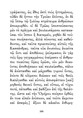 γράψαντες, ὡς ἔθος ἐστὶ τοὺς ἡττημένους,
οὐδὲν δὲ ἧττον τὴν Τροίαν ἑλόντες, ἐν δὲ
τῷ ἵππῳ τῷ ξυλίνῳ στράτευμα ἀνθρώπων
ἀποκρυφθέν. οἱ δὲ Τρῶες ὑποπτεύσαντες
μὲν τὸ πρᾶγμα καὶ βουλευσάμενοι κατακα-
ῦσαι τὸν ἵππον ἢ διατεμεῖν, μηθὲν δὲ τού-
των ποιήσαντες, ἀλλὰ πίνοντες καὶ καθεύ-
δοντες, καὶ ταῦτα προειπούσης αὐτοῖς τῆς
Κασσάνδρας. ταῦτα οὐκ ἐνυπνίοις ἐοικότα
τῷ ὄντι καὶ ἀπιθάνοις ψεύσμασιν; ἐν γὰρ
τοῖς ὅρῳ γεγραμμένοις ὀνείρασιν οἱ ἄνθρω-
ποι τοιαύτας ὄψεις ὁρῶσι, νῦν μὲν δοκο-
ῦντες ἀποθνῄσκειν καὶ σκυλεύεσθαι, πάλιν
δὲ ἀνίστασθαι καὶ μάχεσθαι γυμνοὶ ὄντες,
ἐνίοτε δὲ οἰόμενοι διώκειν καὶ τοῖς θεοῖς
διαλέγεσθαι καὶ αὑτοὺς ἀποσφάττειν [καὶ]
μηδενὸς δεινοῦ ὄντος, καὶ οὕτως, εἰ τύχοι
ποτέ, πέτεσθαι καὶ βαδίζειν ἐπὶ τῆς θαλάτ-
της. ὥστε καὶ τὴν Ὁμήρου ποίησιν ὀρθῶς
ἄν τινα εἰπεῖν ἐνύπνιον, καὶ τοῦτο ἄκριτον
καὶ ἀσαφές.] ἄξιον δὲ κἀκεῖνο ἐνθυμη-
399
 