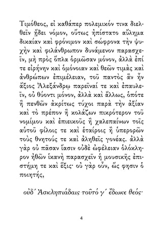 Τιμόθεος, εἰ καθάπερ πολεμικόν τινα διελ-
θεῖν ᾔδει νόμον, οὕτως ἠπίστατο αὔλημα
δικαίαν καὶ φρόνιμον καὶ σώφρονα τὴν ψυ-
χὴν καὶ φιλάνθρωπον δυνάμενον παρασχε-
ῖν, μὴ πρὸς ὅπλα ὁρμῶσαν μόνον, ἀλλὰ ἐπί
τε εἰρήνην καὶ ὁμόνοιαν καὶ θεῶν τιμὰς καὶ
ἀνθρώπων ἐπιμέλειαν, τοῦ παντὸς ἂν ἦν
ἄξιος Ἀλεξάνδρῳ παρεῖναί τε καὶ ἐπαυλε-
ῖν, οὐ θύοντι μόνον, ἀλλὰ καὶ ἄλλως, ὁπότε
ἢ πενθῶν ἀκρίτως τύχοι παρὰ τὴν ἀξίαν
καὶ τὸ πρέπον ἢ κολάζων πικρότερον τοῦ
νομίμου καὶ ἐπιεικοῦς ἢ χαλεπαίνων τοῖς
αὑτοῦ φίλοις τε καὶ ἑταίροις ἢ ὑπερορῶν
τοὺς θνητούς τε καὶ ἀληθεῖς γονέας. ἀλλὰ
γὰρ οὐ πᾶσαν ἴασιν οὐδὲ ὠφέλειαν ὁλόκλη-
ρον ἠθῶν ἱκανὴ παρασχεῖν ἡ μουσικῆς ἐπι-
στήμη τε καὶ ἕξις· οὐ γὰρ οὖν, ὥς φησιν ὁ
ποιητής,
οὐδ' Ἀσκληπιάδαις τοῦτό γ' ἔδωκε θεός·
4
 