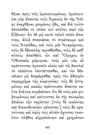 θῆναι πρὸς τοῖς ὁμολογουμένοις. ὁμολογο-
ῦσι γὰρ ἅπαντες τοὺς Ἀχαιοὺς ἐκ τῆς Ἀσί-
ας ἀναχθῆναι χειμῶνος ἤδη, καὶ διὰ τοῦτο
ἀπολέσθαι τὸ πλέον τοῦ στόλου περὶ τὴν
Εὔβοιαν· ἔτι δὲ μὴ κατὰ ταὐτὸ πλεῖν ἅπα-
ντας, ἀλλὰ στασιάσαι τὸ στράτευμα καὶ
τοὺς Ἀτρείδας, καὶ τοὺς μὲν Ἀγαμέμνονι,
τοὺς δὲ Μενελάῳ προσθέσθαι, τοὺς δὲ καθ'
αὑτοὺς ἀπελθεῖν, ὧν καὶ Ὅμηρος ἐν
Ὀδυσσείᾳ μέμνηται. τοὺς μὲν γὰρ εὖ
πράττοντας ὁμονοεῖν εἰκὸς καὶ τῷ βασιλεῖ
τὸ πλεῖστον ὑποτάττεσθαι, καὶ τὸν Με-
νέλαον μὴ διαφέρεσθαι πρὸς τὸν ἀδελφὸν
παραχρῆμα τῆς εὐεργεσίας· τοῖς δὲ ἡττη-
μένοις καὶ κακῶς πράττουσιν ἅπαντα τα-
ῦτα ἀνάγκη συμβαίνειν. ἔτι δὲ τοὺς μὲν φο-
βουμένους καὶ φεύγοντας ἐκ τῆς πολεμίας
ἀπιέναι τὴν ταχίστην· [τοὺς δὲ νικῶντας
καὶ διακινδυνεύειν μένοντας·] τοὺς δὲ κρα-
τοῦντας καὶ πρὸς τοῖς αὑτῶν ἔχοντας τοσο-
ῦτον πλῆθος αἰχμαλώτων καὶ χρημάτων
400
 