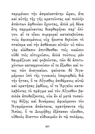 περιμένειν τὴν ἀσφαλεστάτην ὥραν, ἅτε
καὶ αὐτῆς τῆς γῆς κρατοῦντας καὶ πολλὴν
ἁπάντων ἀφθονίαν ἔχοντας, ἀλλὰ μὴ δέκα
ἔτη περιμείναντας διαφθαρῆναι παρ' ὀλί-
γον. αἵ τε οἴκοι συμφοραὶ καταλαβοῦσαι
τοὺς ἀφικομένους οὐχ ἥκιστα δηλοῦσι τὸ
πταῖσμα καὶ τὴν ἀσθένειαν αὐτῶν· οὐ πάνυ
γὰρ εἰώθασιν ἐπιτίθεσθαι τοῖς νικῶσιν
οὐδὲ τοῖς εὐτυχοῦσιν, ἀλλὰ τούτους μὲν
θαυμάζουσι καὶ φοβοῦνται, τῶν δὲ ἀποτυ-
χόντων καταφρονοῦσιν οἵ τε ἔξωθεν καί τι-
νες τῶν ἀναγκαίων. φαίνεται δὲ Ἀγα-
μέμνων ὑπὸ τῆς γυναικὸς ὑπεροφθεὶς διὰ
τὴν ἧτταν, ὅ τε Αἴγισθος ἐπιθέμενος αὐτῷ
καὶ κρατήσας ῥᾳδίως, οἵ τε Ἀργεῖοι κατα-
λαβόντες τὸ πρᾶγμα καὶ τὸν Αἴγισθον βα-
σιλέα ἀποδείξαντες, οὐκ ἂν εἰ μετὰ τοσαύ-
της δόξης καὶ δυνάμεως ἀφικόμενον τὸν
Ἀγαμέμνονα ἀπέκτεινε, κρατήσαντα τῆς
Ἀσίας. ὅ τε ∆ιομήδης ἐξέπεσεν οἴκοθεν,
οὐθενὸς ἔλαττον εὐδοκιμῶν ἐν τῷ πολέμῳ,
401
 