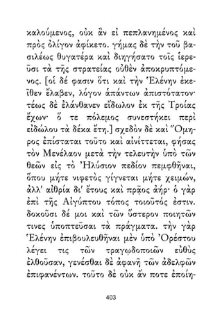 καλούμενος, οὐκ ἂν εἰ πεπλανημένος καὶ
πρὸς ὀλίγον ἀφίκετο. γήμας δὲ τὴν τοῦ βα-
σιλέως θυγατέρα καὶ διηγήσατο τοῖς ἱερε-
ῦσι τὰ τῆς στρατείας οὐθὲν ἀποκρυπτόμε-
νος. [οἱ δέ φασιν ὅτι καὶ τὴν Ἑλένην ἐκε-
ῖθεν ἔλαβεν, λόγον ἁπάντων ἀπιστότατον·
τέως δὲ ἐλάνθανεν εἴδωλον ἐκ τῆς Τροίας
ἔχων· ὅ τε πόλεμος συνεστήκει περὶ
εἰδώλου τὰ δέκα ἔτη.] σχεδὸν δὲ καὶ Ὅμη-
ρος ἐπίσταται τοῦτο καὶ αἰνίττεται, φήσας
τὸν Μενέλαον μετὰ τὴν τελευτὴν ὑπὸ τῶν
θεῶν εἰς τὸ Ἠλύσιον πεδίον πεμφθῆναι,
ὅπου μήτε νιφετὸς γίγνεται μήτε χειμών,
ἀλλ' αἰθρία δι' ἔτους καὶ πρᾷος ἀήρ· ὁ γὰρ
ἐπὶ τῆς Αἰγύπτου τόπος τοιοῦτός ἐστιν.
δοκοῦσι δέ μοι καὶ τῶν ὕστερον ποιητῶν
τινες ὑποπτεῦσαι τὰ πράγματα. τὴν γὰρ
Ἑλένην ἐπιβουλευθῆναι μὲν ὑπὸ Ὀρέστου
λέγει τις τῶν τραγῳδοποιῶν εὐθὺς
ἐλθοῦσαν, γενέσθαι δὲ ἀφανῆ τῶν ἀδελφῶν
ἐπιφανέντων. τοῦτο δὲ οὐκ ἄν ποτε ἐποίη-
403
 